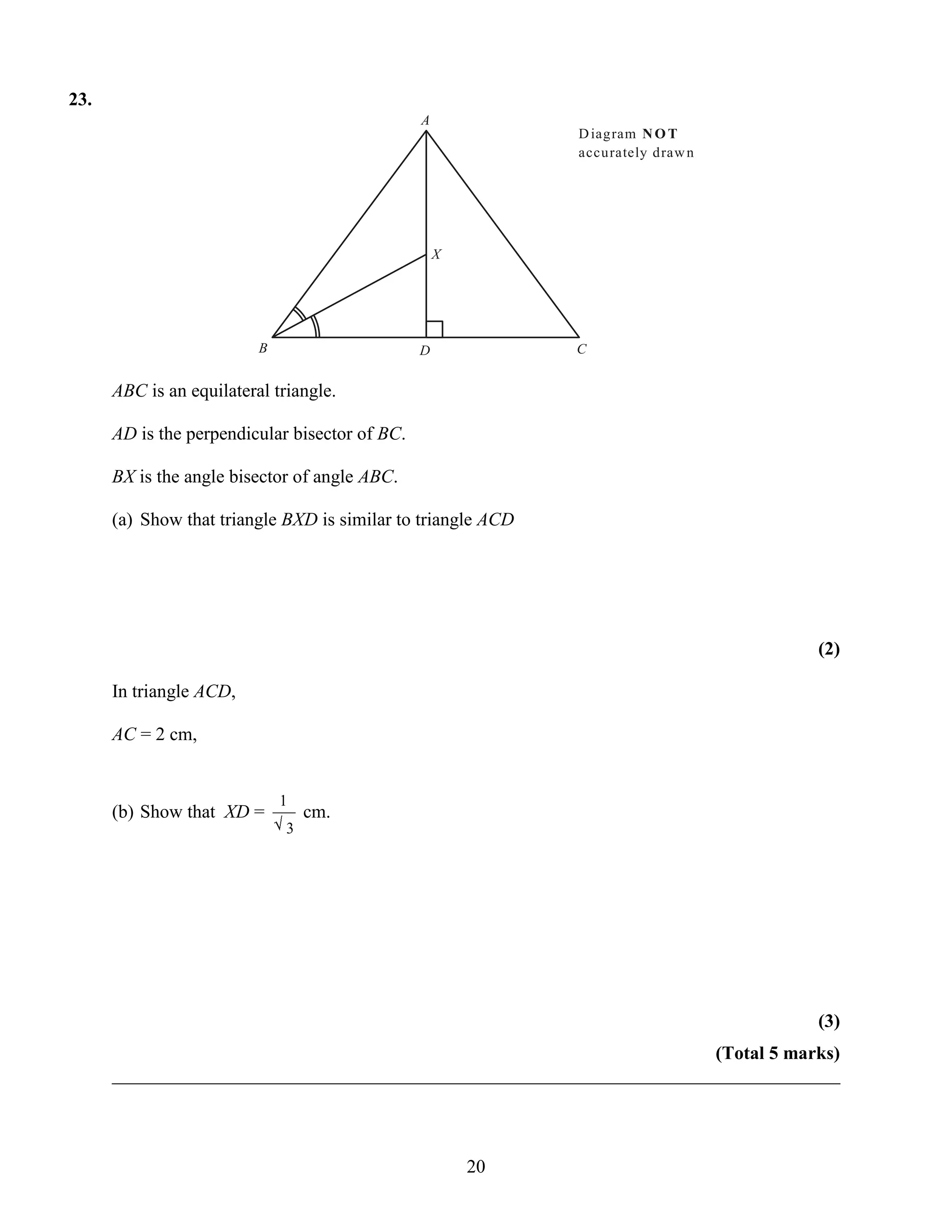23.
                                                A
                                                              D iagram N O T
                                                              accurately draw n




                                                    X




                          B                     D             C


      ABC is an equilateral triangle.

      AD is the perpendicular bisector of BC.

      BX is the angle bisector of angle ABC.

      (a) Show that triangle BXD is similar to triangle ACD




                                                                                   (2)

      In triangle ACD,

      AC = 2 cm,


                              1
      (b) Show that XD =          cm.
                              3




                                                                                   (3)
                                                                       (Total 5 marks)
      ______________________________________________________________________________



                                                        20
 