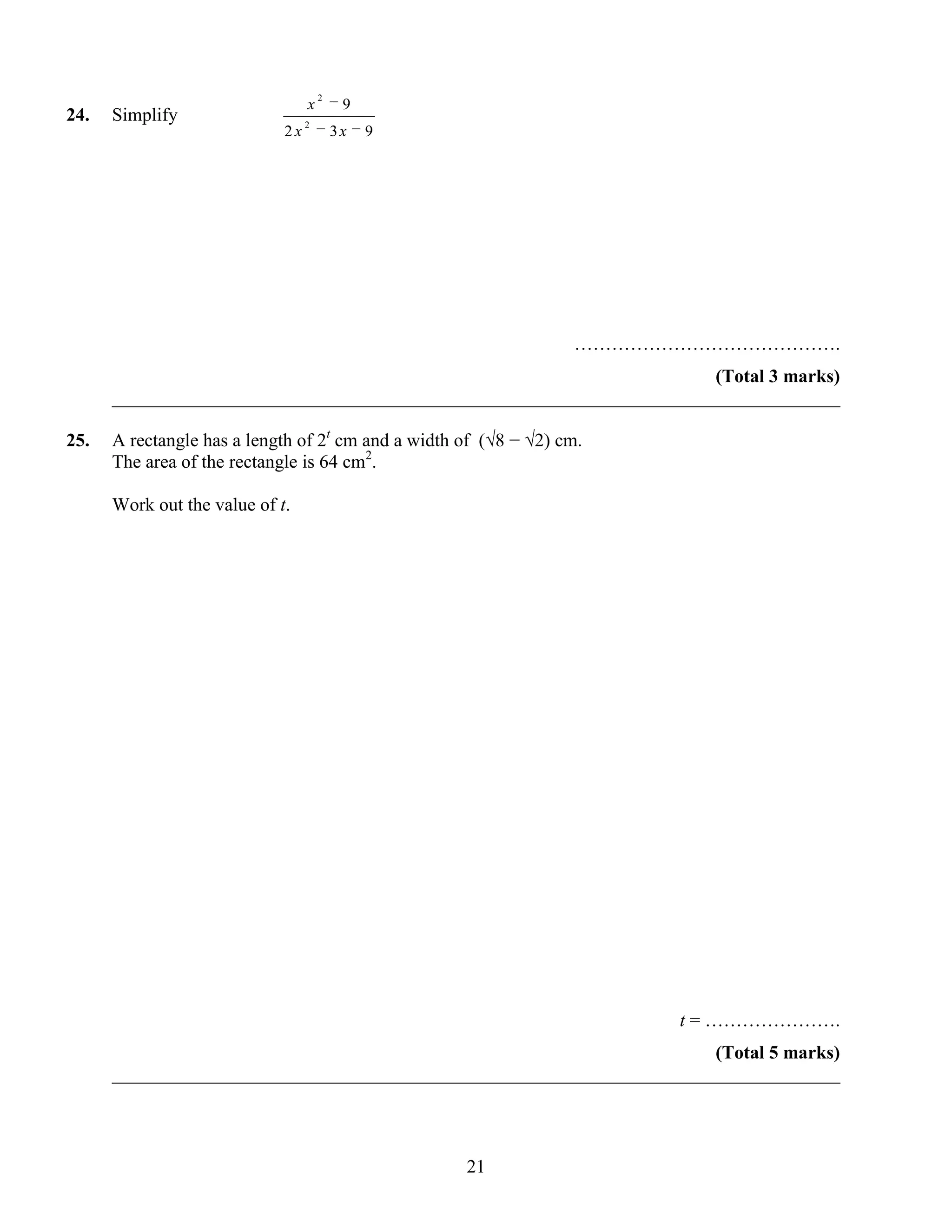 2
                                  x        9
24.   Simplify                    2
                             2x           3x   9




                                                                  …………………………………….
                                                                       (Total 3 marks)
      ______________________________________________________________________________

25.   A rectangle has a length of 2t cm and a width of (√8 − √2) cm.
      The area of the rectangle is 64 cm2.

      Work out the value of t.




                                                                       t = ………………….
                                                                       (Total 5 marks)
      ______________________________________________________________________________



                                                    21
 