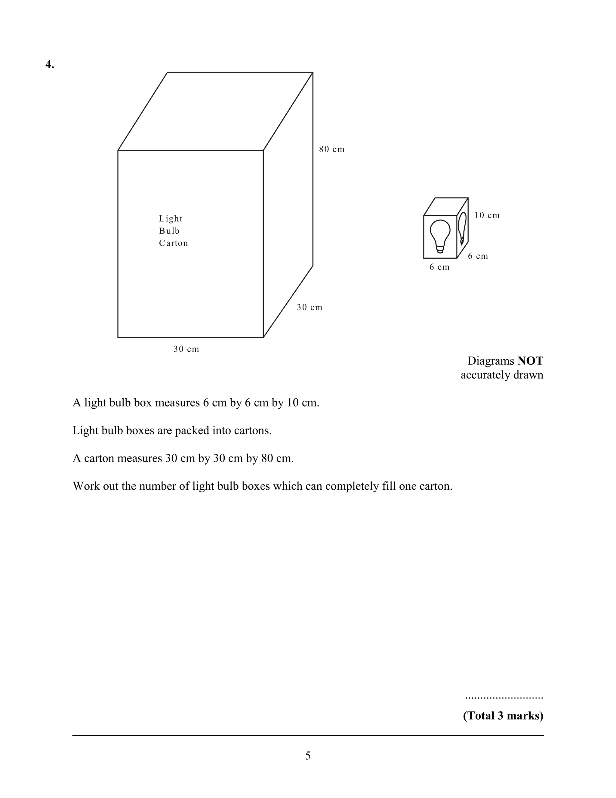 4.




                                                        80 cm




                      L ight                                                           10 cm
                      B ulb
                      C arton
                                                                                      6 cm
                                                                             6 cm



                                                  30 cm



                         30 cm
                                                                                      Diagrams NOT
                                                                                     accurately drawn

     A light bulb box measures 6 cm by 6 cm by 10 cm.

     Light bulb boxes are packed into cartons.

     A carton measures 30 cm by 30 cm by 80 cm.

     Work out the number of light bulb boxes which can completely fill one carton.




                                                                                     ..........................
                                                                      (Total 3 marks)
     ______________________________________________________________________________

                                                    5
 