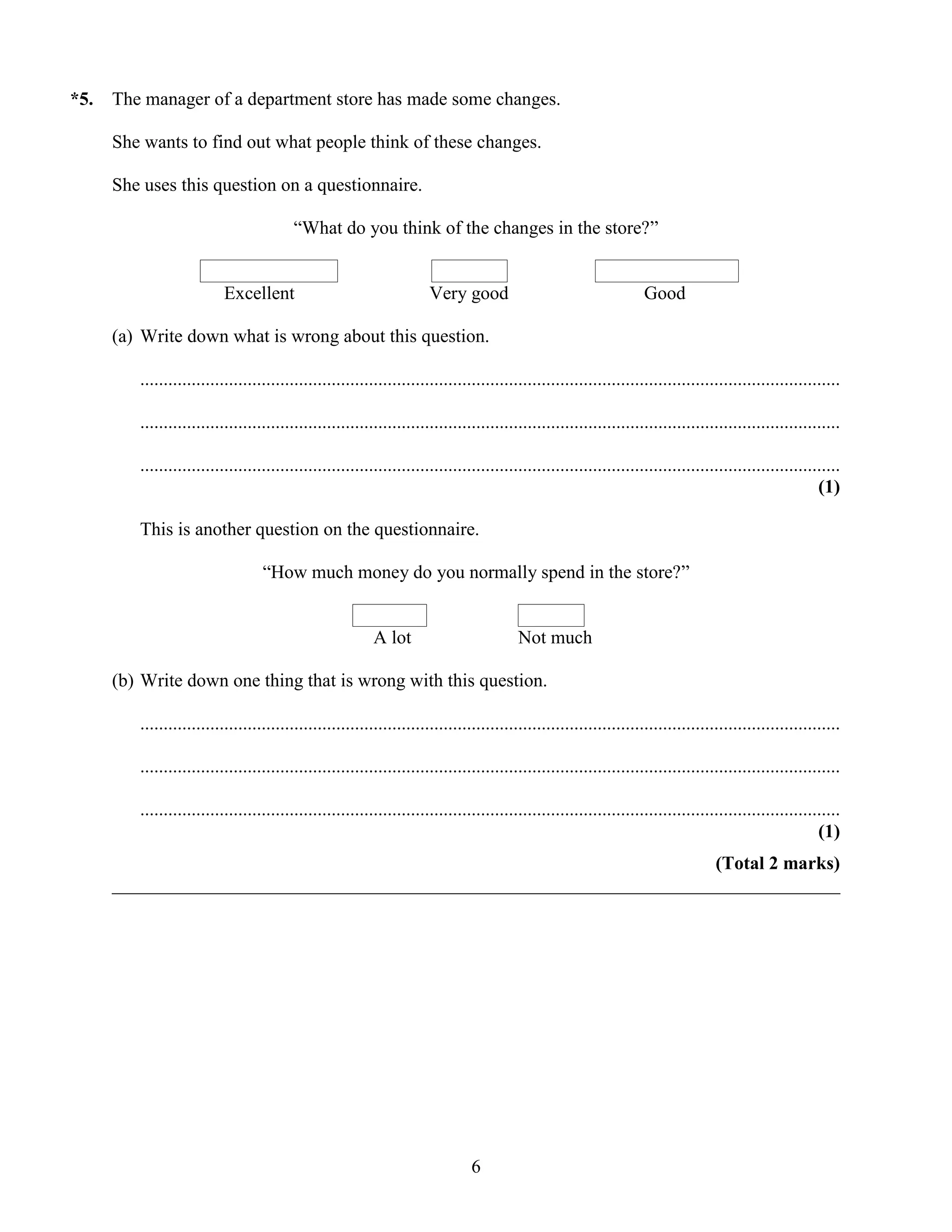 *5.   The manager of a department store has made some changes.

      She wants to find out what people think of these changes.

      She uses this question on a questionnaire.

                                         “What do you think of the changes in the store?”


                          Excellent                                    Very good                                     Good

      (a) Write down what is wrong about this question.

         ......................................................................................................................................................

         ......................................................................................................................................................

         ......................................................................................................................................................
                                                                                                                                                          (1)

         This is another question on the questionnaire.

                                   “How much money do you normally spend in the store?”


                                                           A lot                          Not much

      (b) Write down one thing that is wrong with this question.

         ......................................................................................................................................................

         ......................................................................................................................................................

         ......................................................................................................................................................
                                                                                                                                                          (1)
                                                                       (Total 2 marks)
      ______________________________________________________________________________




                                                                                6
 