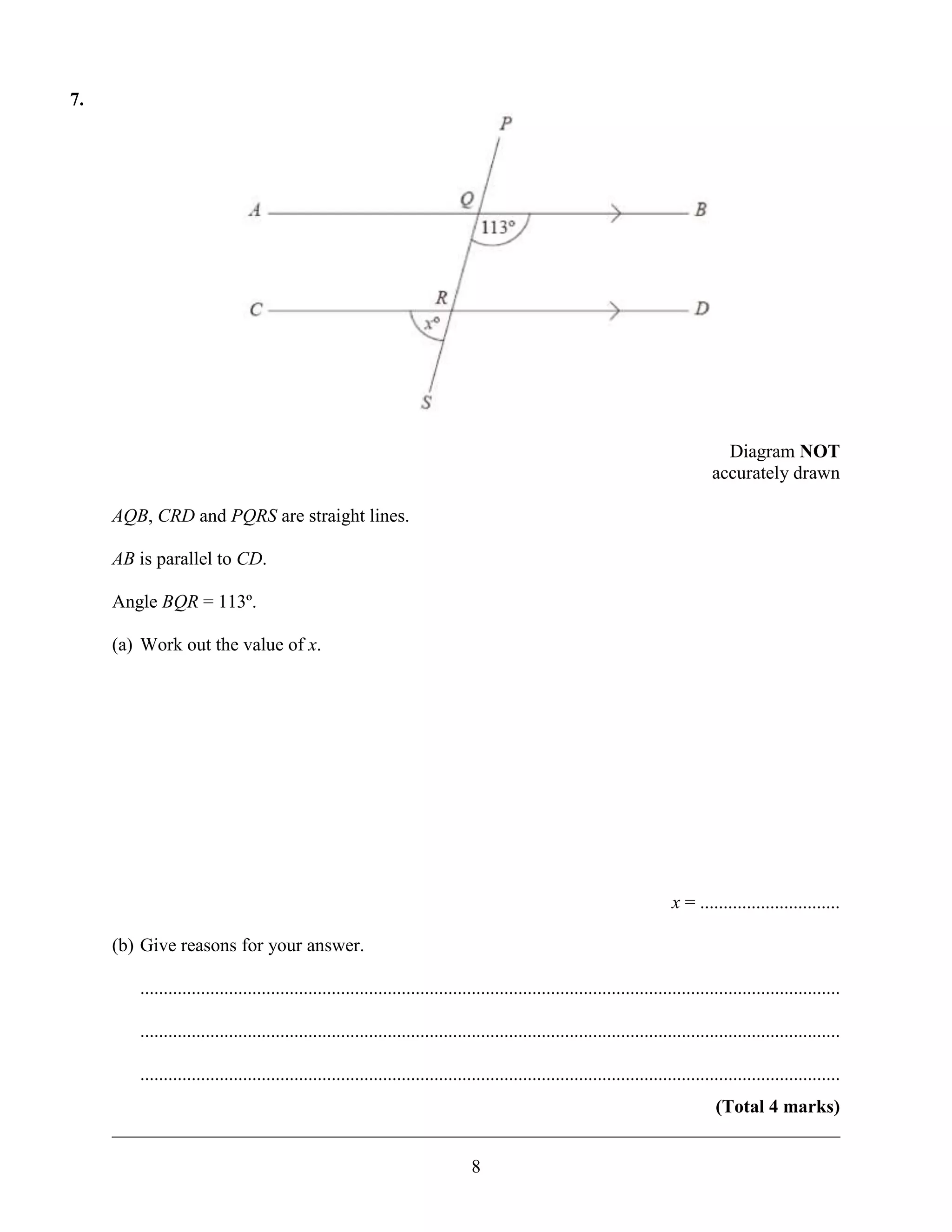7.




                                                                                                                                    Diagram NOT
                                                                                                                                  accurately drawn

     AQB, CRD and PQRS are straight lines.

     AB is parallel to CD.

     Angle BQR = 113º.

     (a) Work out the value of x.




                                                                                                                         x = ..............................

     (b) Give reasons for your answer.

        ......................................................................................................................................................

        ......................................................................................................................................................

        ......................................................................................................................................................
                                                                      (Total 4 marks)
     ______________________________________________________________________________

                                                                               8
 