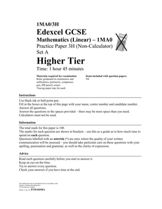 1MA0/3H
                          Edexcel GCSE
                          Mathematics (Linear) – 1MA0
                          Practice Paper 3H (Non-Calculator)
                          Set A
                          Higher Tier
                          Time: 1 hour 45 minutes
                          Materials required for examination    Items included with question papers
                          Ruler graduated in centimetres and    Nil
                          millimetres, protractor, compasses,
                          pen, HB pencil, eraser.
                          Tracing paper may be used.

Instructions
Use black ink or ball-point pen.
Fill in the boxes at the top of this page with your name, centre number and candidate number.
Answer all questions.
Answer the questions in the spaces provided – there may be more space than you need.
Calculators must not be used.

Information
The total mark for this paper is 100.
The marks for each question are shown in brackets – use this as a guide as to how much time to
spend on each question.
Questions labelled with an asterisk (*) are ones where the quality of your written
communication will be assessed – you should take particular care on these questions with your
spelling, punctuation and grammar, as well as the clarity of expression.

Advice
Read each question carefully before you start to answer it.
Keep an eye on the time.
Try to answer every question.
Check your answers if you have time at the end.



This publication may be reproduced only in accordance with
Edexcel Limited copyright policy.
©2010 Edexcel Limited.
Printer‟s Log. No.   P1MA03HA
 