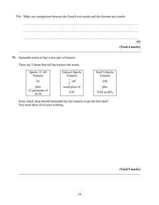*(b) Make one comparison between the French test results and the German test results.

         …………………………………………………………………………………………………

         …………………………………………………………………………………………………

         …………………………………………………………………………………………………
                                             (1)
                                                                       (Total 4 marks)
      ______________________________________________________________________________

*9.   Samantha wants to buy a new pair of trainers.

      There are 3 shops that sell the trainers she wants.

              Sports „4‟ All              Edexcel Sports          Keef‟s Sports
                Trainers                     Trainers               Trainers
                                               1
                    £5                             off                 £50
                                               5
                   plus                    usual price of              plus
              12 payments of
                                                £70               VAT at 20%
                  £4.50

      From which shop should Samantha buy her trainers to get the best deal?
      You must show all of your working.




                                                                       (Total 5 marks)
      ______________________________________________________________________________




                                                         10
 