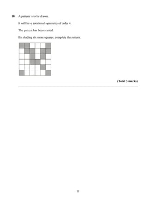 10.   A pattern is to be drawn.

      It will have rotational symmetry of order 4.

      The pattern has been started.

      By shading six more squares, complete the pattern.




                                                                       (Total 3 marks)
      ______________________________________________________________________________




                                                     11
 