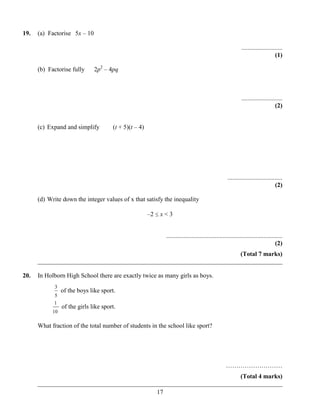 19.   (a) Factorise 5x – 10

                                                                                                              ..........................
                                                                                                                                   (1)

      (b) Factorise fully      2p2 – 4pq



                                                                                                              ..........................
                                                                                                                                   (2)


      (c) Expand and simplify          (t + 5)(t – 4)




                                                                                                     ...................................
                                                                                                                                   (2)

      (d) Write down the integer values of x that satisfy the inequality

                                                        –2   x<3


                                                              ..........................................................................
                                                                                                                                   (2)
                                                                       (Total 7 marks)
      ______________________________________________________________________________

20.   In Holborn High School there are exactly twice as many girls as boys.
            3
                 of the boys like sport.
            5
            1
                 of the girls like sport.
            10

      What fraction of the total number of students in the school like sport?




                                                                                                    ………………………
                                                                       (Total 4 marks)
      ______________________________________________________________________________
                                            17
 