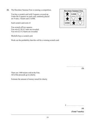 22.   The Hawshaw Summer Fete is running a competition.                    Hawshaw Summer Fete
      You buy a scratch card with 9 squares covered up.                           LOSE
      Under the 9 squares on each card, randomly placed
      are 4 stars, 3 hearts and 2 LOSE.

      Each scratch card costs £1                                           LOSE

      You scratch off two squares.
      You win £1.50 if 2 stars are revealed.
      You win £2 if 2 hearts are revealed.

      Michelle buys a scratch card.

      Work out the probability that this will be a winning scratch card.




                                                                             ……………………….
                                                                                     (3)

      There are 1440 tickets sold at the Fete.
      All of the proceeds go to charity.

      Estimate the amount of money raised for charity




                                                                            £ ……………………….
                                                                                            (4)
                                                                       (Total 7 marks)
      ______________________________________________________________________________
                                                      19
 