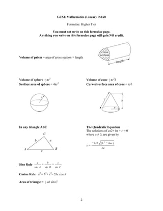 GCSE Mathematics (Linear) 1MA0

                                        Formulae: Higher Tier

                          You must not write on this formulae page.
                 Anything you write on this formulae page will gain NO credit.




Volume of prism = area of cross section × length




Volume of sphere 4 πr3
                   3
                                                      Volume of cone 1 πr2h
                                                                      3

Surface area of sphere = 4πr2                         Curved surface area of cone = πrl




In any triangle ABC                                   The Quadratic Equation
                                                      The solutions of ax2+ bx + c = 0
                                                      where a ≠ 0, are given by

                                                                      2
                                                            b    (b       4 ac )
                                                      x=
                                                                 2a




             a           b          c
Sine Rule
            sin A    sin B     sin C

Cosine Rule a2 = b2+ c2– 2bc cos A

                     1
Area of triangle =   2
                         ab sin C




                                                 2
 