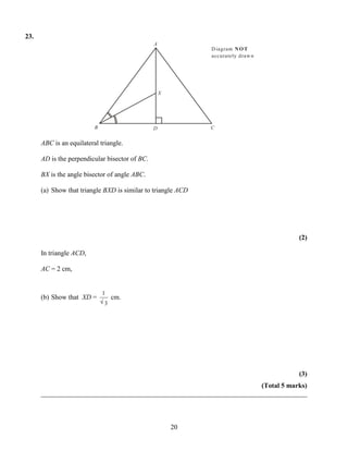 23.
                                                A
                                                              D iagram N O T
                                                              accurately draw n




                                                    X




                          B                     D             C


      ABC is an equilateral triangle.

      AD is the perpendicular bisector of BC.

      BX is the angle bisector of angle ABC.

      (a) Show that triangle BXD is similar to triangle ACD




                                                                                   (2)

      In triangle ACD,

      AC = 2 cm,


                              1
      (b) Show that XD =          cm.
                              3




                                                                                   (3)
                                                                       (Total 5 marks)
      ______________________________________________________________________________



                                                        20
 