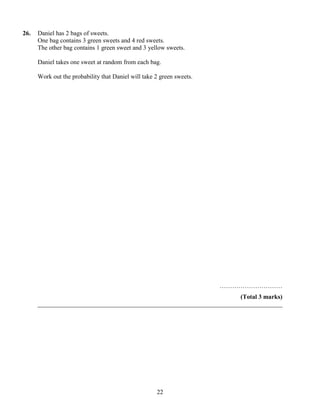 26.   Daniel has 2 bags of sweets.
      One bag contains 3 green sweets and 4 red sweets.
      The other bag contains 1 green sweet and 3 yellow sweets.

      Daniel takes one sweet at random from each bag.

      Work out the probability that Daniel will take 2 green sweets.




                                                                       …………………………
                                                                       (Total 3 marks)
      ______________________________________________________________________________




                                                     22
 