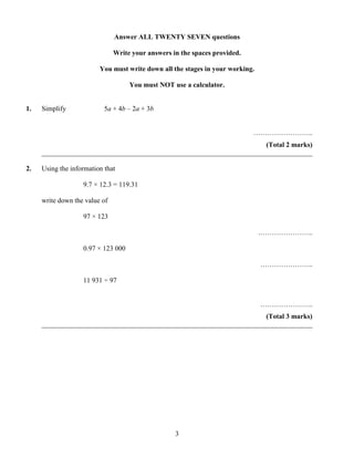 Answer ALL TWENTY SEVEN questions

                               Write your answers in the spaces provided.

                         You must write down all the stages in your working.

                                    You must NOT use a calculator.


1.   Simplify              5a + 4b – 2a + 3b


                                                                            ……………………..
                                                                      (Total 2 marks)
     ______________________________________________________________________________

2.   Using the information that

                   9.7 × 12.3 = 119.31

     write down the value of

                   97 × 123

                                                                               .…………………..

                   0.97 × 123 000

                                                                               …………………..

                   11 931 ÷ 97


                                                                               …………………..
                                                                      (Total 3 marks)
     ______________________________________________________________________________




                                                   3
 