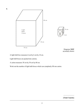 4.




                                                        80 cm




                      L ight                                                           10 cm
                      B ulb
                      C arton
                                                                                      6 cm
                                                                             6 cm



                                                  30 cm



                         30 cm
                                                                                      Diagrams NOT
                                                                                     accurately drawn

     A light bulb box measures 6 cm by 6 cm by 10 cm.

     Light bulb boxes are packed into cartons.

     A carton measures 30 cm by 30 cm by 80 cm.

     Work out the number of light bulb boxes which can completely fill one carton.




                                                                                     ..........................
                                                                      (Total 3 marks)
     ______________________________________________________________________________

                                                    5
 