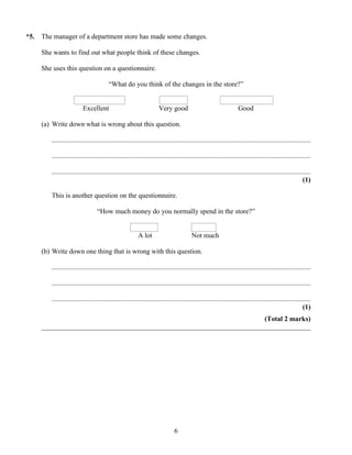 *5.   The manager of a department store has made some changes.

      She wants to find out what people think of these changes.

      She uses this question on a questionnaire.

                                         “What do you think of the changes in the store?”


                          Excellent                                    Very good                                     Good

      (a) Write down what is wrong about this question.

         ......................................................................................................................................................

         ......................................................................................................................................................

         ......................................................................................................................................................
                                                                                                                                                          (1)

         This is another question on the questionnaire.

                                   “How much money do you normally spend in the store?”


                                                           A lot                          Not much

      (b) Write down one thing that is wrong with this question.

         ......................................................................................................................................................

         ......................................................................................................................................................

         ......................................................................................................................................................
                                                                                                                                                          (1)
                                                                       (Total 2 marks)
      ______________________________________________________________________________




                                                                                6
 