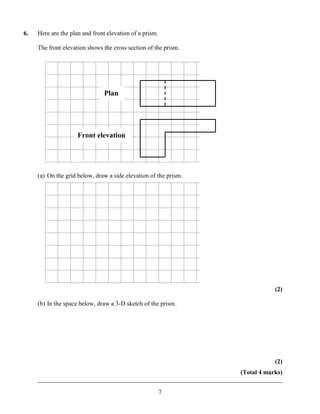 6.   Here are the plan and front elevation of a prism.

     The front elevation shows the cross section of the prism.




                                Plan




                     Front elevation




     (a) On the grid below, draw a side elevation of the prism.




                                                                                  (2)

     (b) In the space below, draw a 3-D sketch of the prism.




                                                                                  (2)
                                                                      (Total 4 marks)
     ______________________________________________________________________________

                                                         7
 