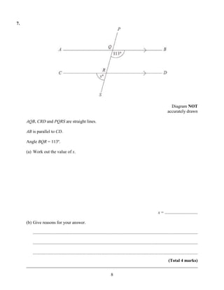 7.




                                                                                                                                    Diagram NOT
                                                                                                                                  accurately drawn

     AQB, CRD and PQRS are straight lines.

     AB is parallel to CD.

     Angle BQR = 113º.

     (a) Work out the value of x.




                                                                                                                         x = ..............................

     (b) Give reasons for your answer.

        ......................................................................................................................................................

        ......................................................................................................................................................

        ......................................................................................................................................................
                                                                      (Total 4 marks)
     ______________________________________________________________________________

                                                                               8
 