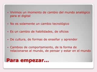Para empezar…Vivimos un momento de cambio del mundo analógico para el digitalNo es solamente un cambio tecnológicoEs un cambio de habilidades, de oficiosDe cultura, de formas de enseñar y aprenderCambios de comportamiento, de la forma de relacionarse al mundo, de pensar y estar en el mundo