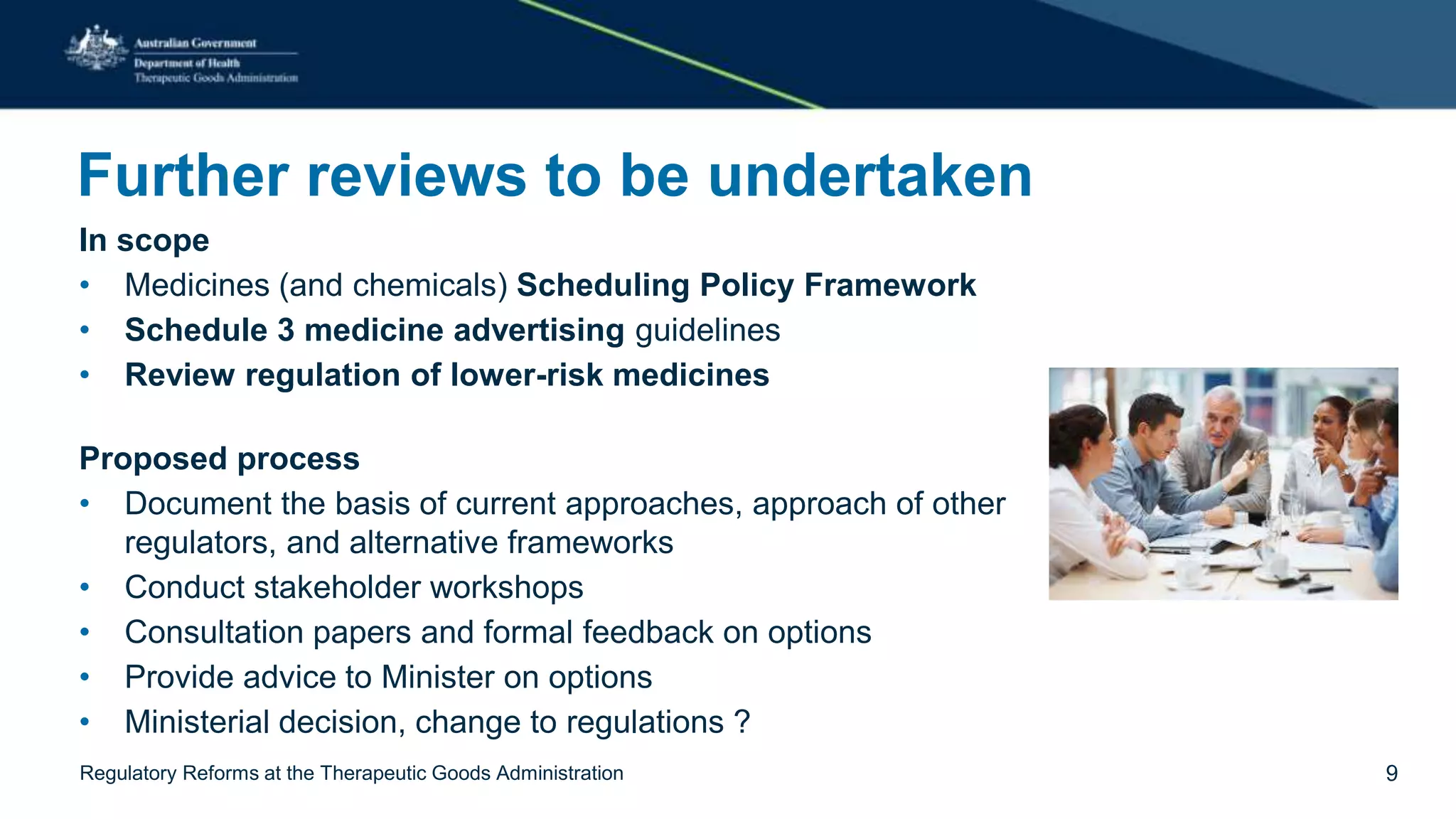 Further reviews to be undertaken
In scope
• Medicines (and chemicals) Scheduling Policy Framework
• Schedule 3 medicine advertising guidelines
• Review regulation of lower-risk medicines
Proposed process
• Document the basis of current approaches, approach of other
regulators, and alternative frameworks
• Conduct stakeholder workshops
• Consultation papers and formal feedback on options
• Provide advice to Minister on options
• Ministerial decision, change to regulations ?
Regulatory Reforms at the Therapeutic Goods Administration 9
 