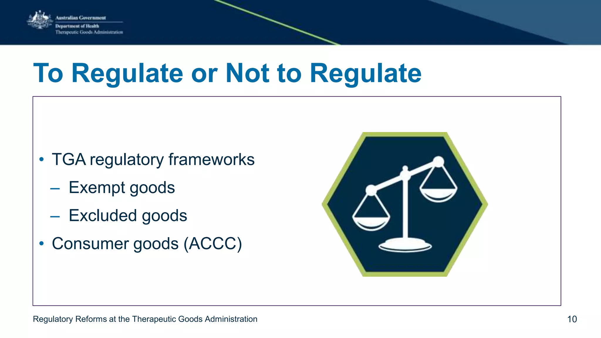 To Regulate or Not to Regulate
• TGA regulatory frameworks
– Exempt goods
– Excluded goods
• Consumer goods (ACCC)
Regulatory Reforms at the Therapeutic Goods Administration 10
 