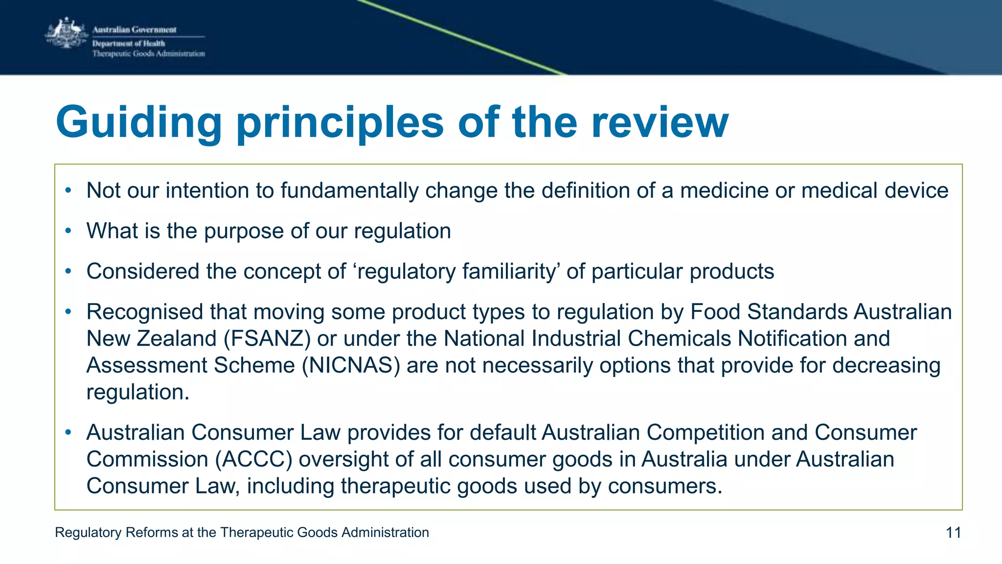 Guiding principles of the review
• Not our intention to fundamentally change the definition of a medicine or medical device
• What is the purpose of our regulation
• Considered the concept of ‘regulatory familiarity’ of particular products
• Recognised that moving some product types to regulation by Food Standards Australian
New Zealand (FSANZ) or under the National Industrial Chemicals Notification and
Assessment Scheme (NICNAS) are not necessarily options that provide for decreasing
regulation.
• Australian Consumer Law provides for default Australian Competition and Consumer
Commission (ACCC) oversight of all consumer goods in Australia under Australian
Consumer Law, including therapeutic goods used by consumers.
Regulatory Reforms at the Therapeutic Goods Administration 11
 