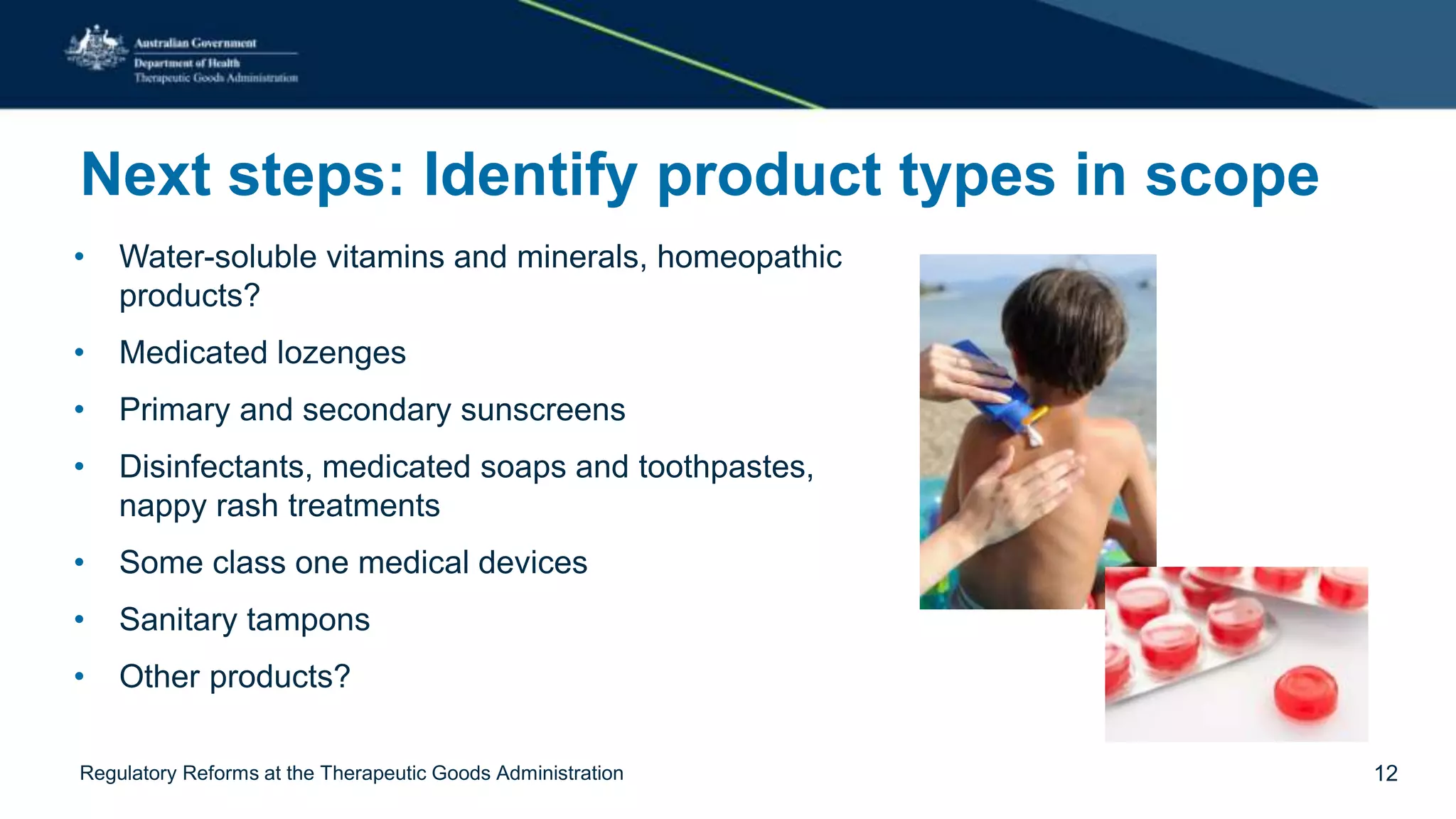 Next steps: Identify product types in scope
• Water-soluble vitamins and minerals, homeopathic
products?
• Medicated lozenges
• Primary and secondary sunscreens
• Disinfectants, medicated soaps and toothpastes,
nappy rash treatments
• Some class one medical devices
• Sanitary tampons
• Other products?
Regulatory Reforms at the Therapeutic Goods Administration 12
 