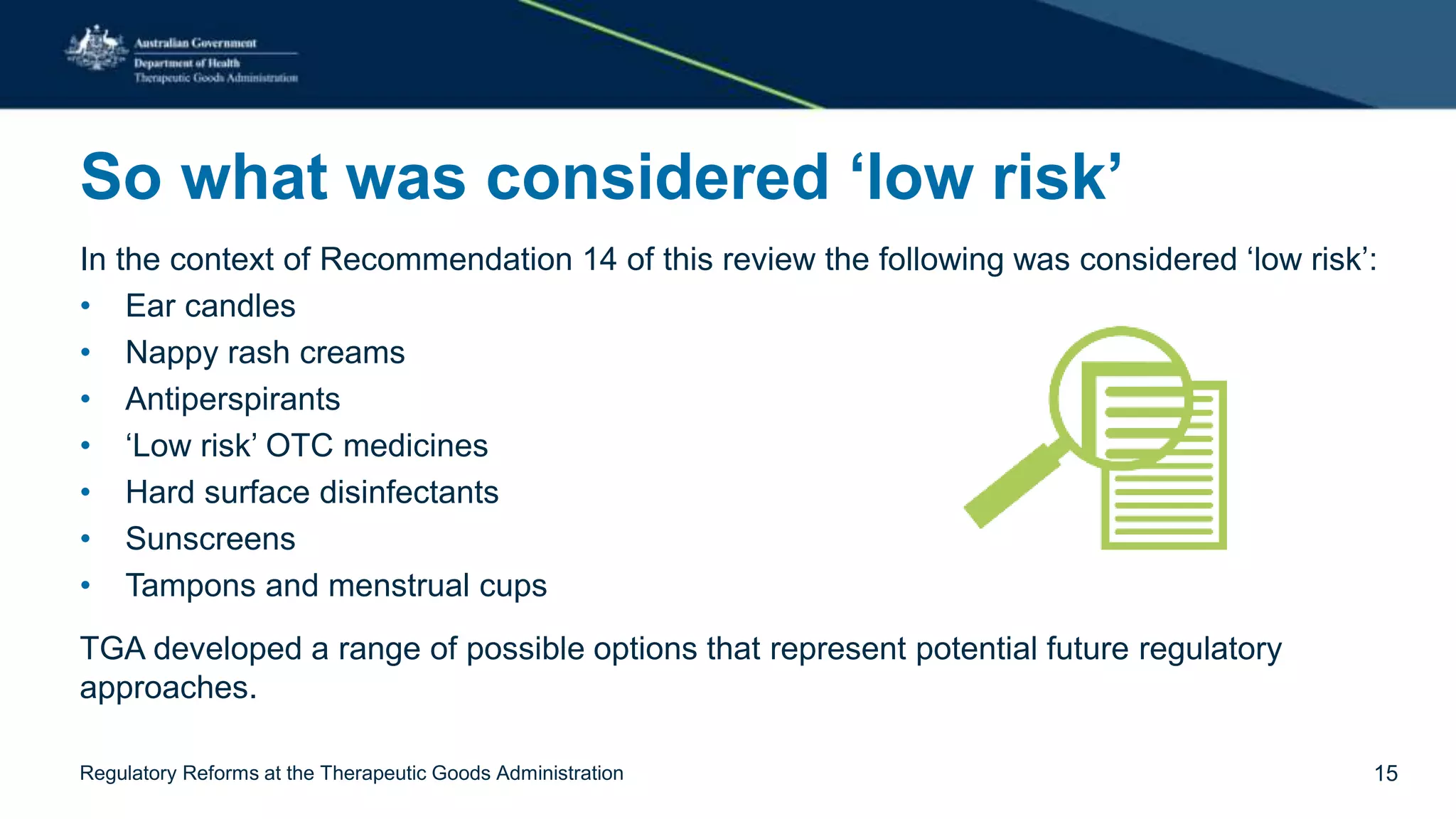 So what was considered ‘low risk’
In the context of Recommendation 14 of this review the following was considered ‘low risk’:
• Ear candles
• Nappy rash creams
• Antiperspirants
• ‘Low risk’ OTC medicines
• Hard surface disinfectants
• Sunscreens
• Tampons and menstrual cups
TGA developed a range of possible options that represent potential future regulatory
approaches.
Regulatory Reforms at the Therapeutic Goods Administration 15
 