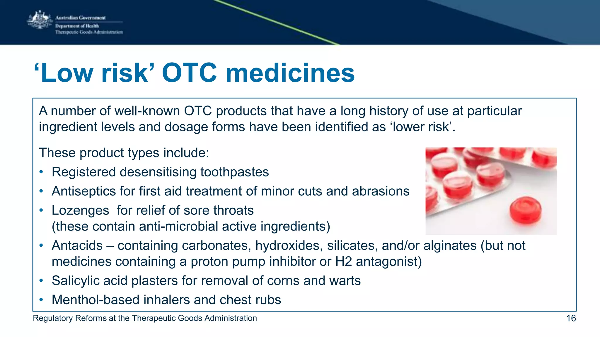 ‘Low risk’ OTC medicines
A number of well-known OTC products that have a long history of use at particular
ingredient levels and dosage forms have been identified as ‘lower risk’.
These product types include:
• Registered desensitising toothpastes
• Antiseptics for first aid treatment of minor cuts and abrasions
• Lozenges for relief of sore throats
(these contain anti-microbial active ingredients)
• Antacids – containing carbonates, hydroxides, silicates, and/or alginates (but not
medicines containing a proton pump inhibitor or H2 antagonist)
• Salicylic acid plasters for removal of corns and warts
• Menthol-based inhalers and chest rubs
Regulatory Reforms at the Therapeutic Goods Administration 16
 