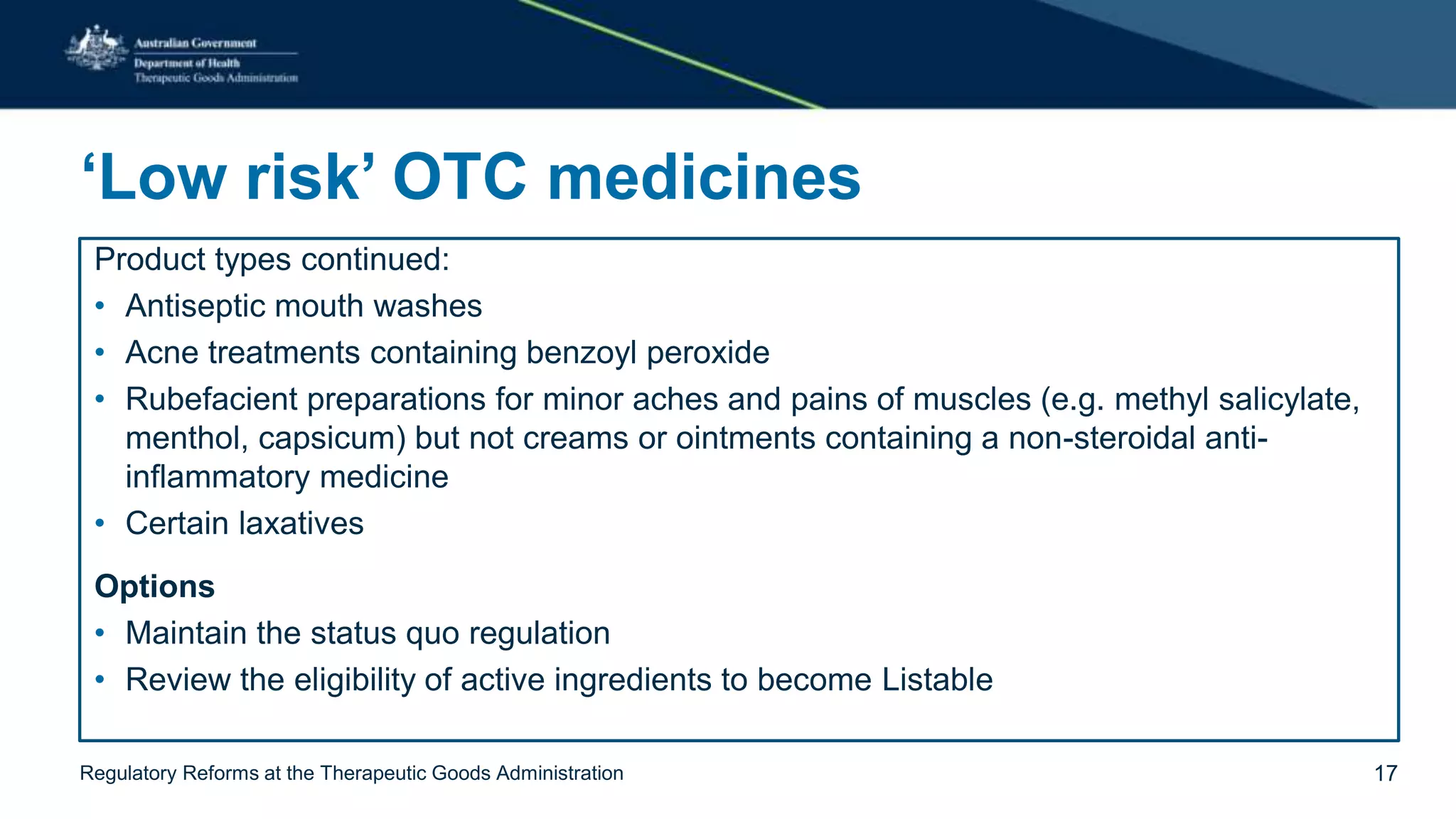 ‘Low risk’ OTC medicines
Product types continued:
• Antiseptic mouth washes
• Acne treatments containing benzoyl peroxide
• Rubefacient preparations for minor aches and pains of muscles (e.g. methyl salicylate,
menthol, capsicum) but not creams or ointments containing a non-steroidal anti-
inflammatory medicine
• Certain laxatives
Options
• Maintain the status quo regulation
• Review the eligibility of active ingredients to become Listable
Regulatory Reforms at the Therapeutic Goods Administration 17
 