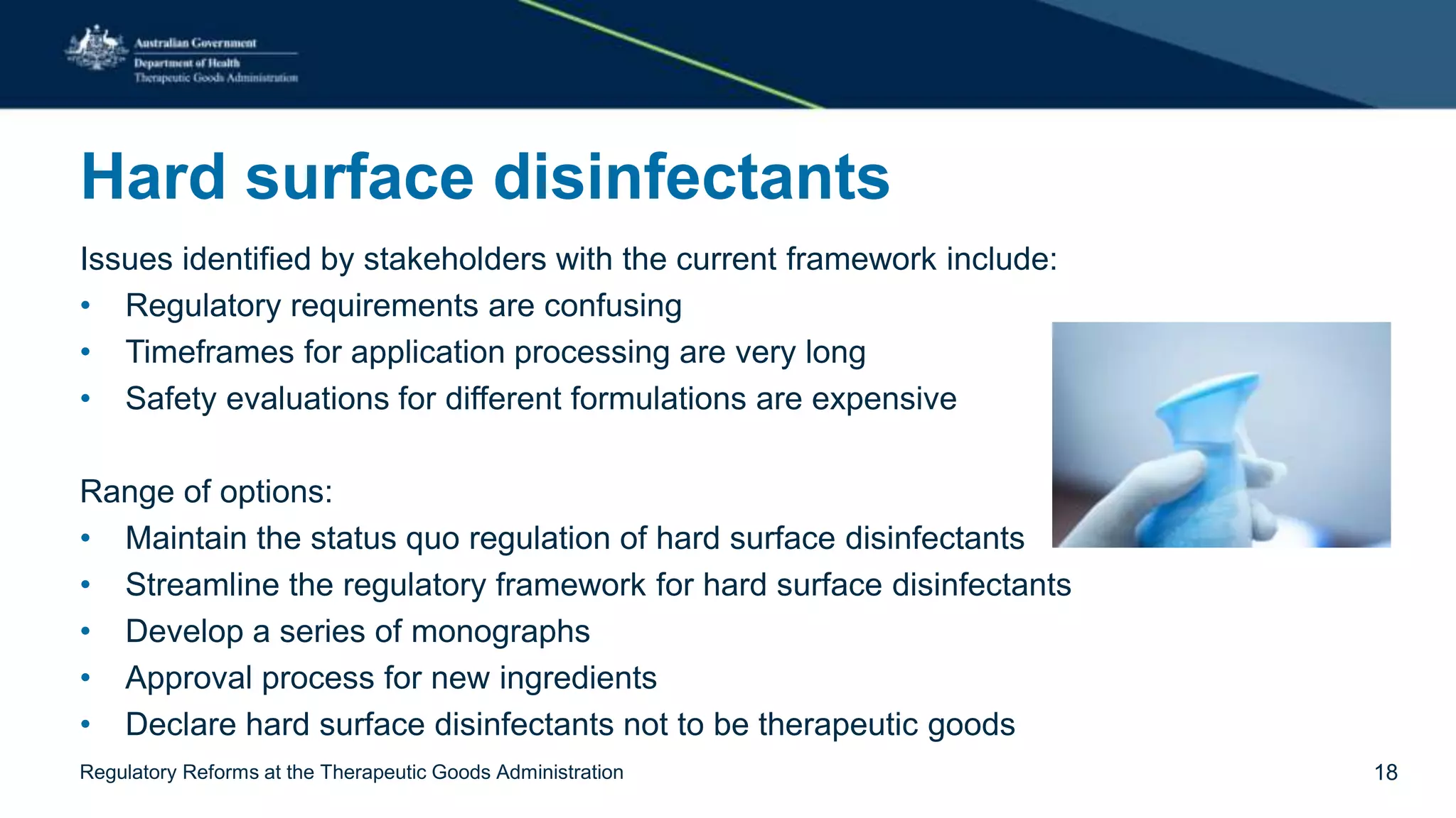 Hard surface disinfectants
Issues identified by stakeholders with the current framework include:
• Regulatory requirements are confusing
• Timeframes for application processing are very long
• Safety evaluations for different formulations are expensive
Range of options:
• Maintain the status quo regulation of hard surface disinfectants
• Streamline the regulatory framework for hard surface disinfectants
• Develop a series of monographs
• Approval process for new ingredients
• Declare hard surface disinfectants not to be therapeutic goods
Regulatory Reforms at the Therapeutic Goods Administration 18
 