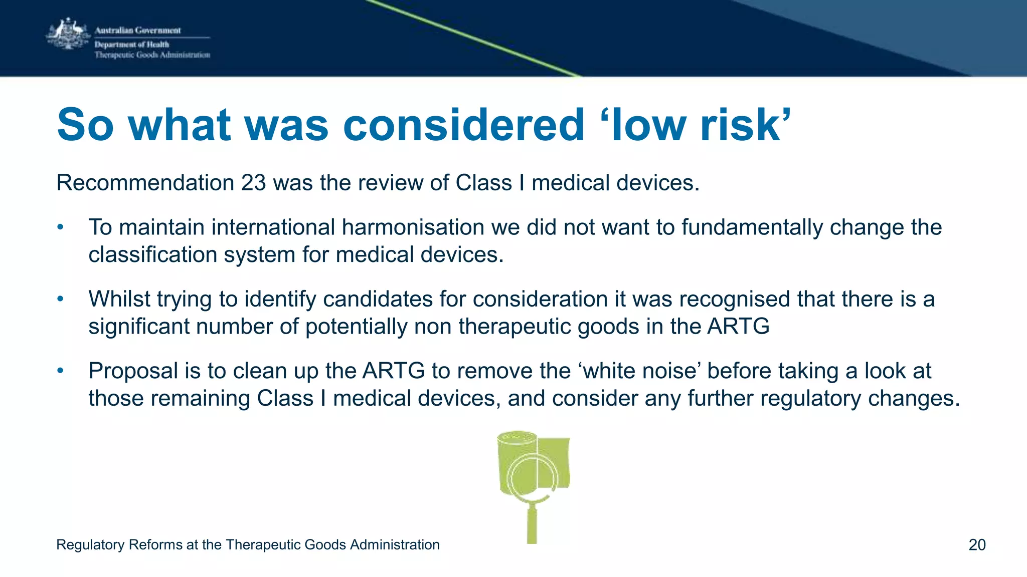 So what was considered ‘low risk’
Recommendation 23 was the review of Class I medical devices.
• To maintain international harmonisation we did not want to fundamentally change the
classification system for medical devices.
• Whilst trying to identify candidates for consideration it was recognised that there is a
significant number of potentially non therapeutic goods in the ARTG
• Proposal is to clean up the ARTG to remove the ‘white noise’ before taking a look at
those remaining Class I medical devices, and consider any further regulatory changes.
Regulatory Reforms at the Therapeutic Goods Administration 20
 