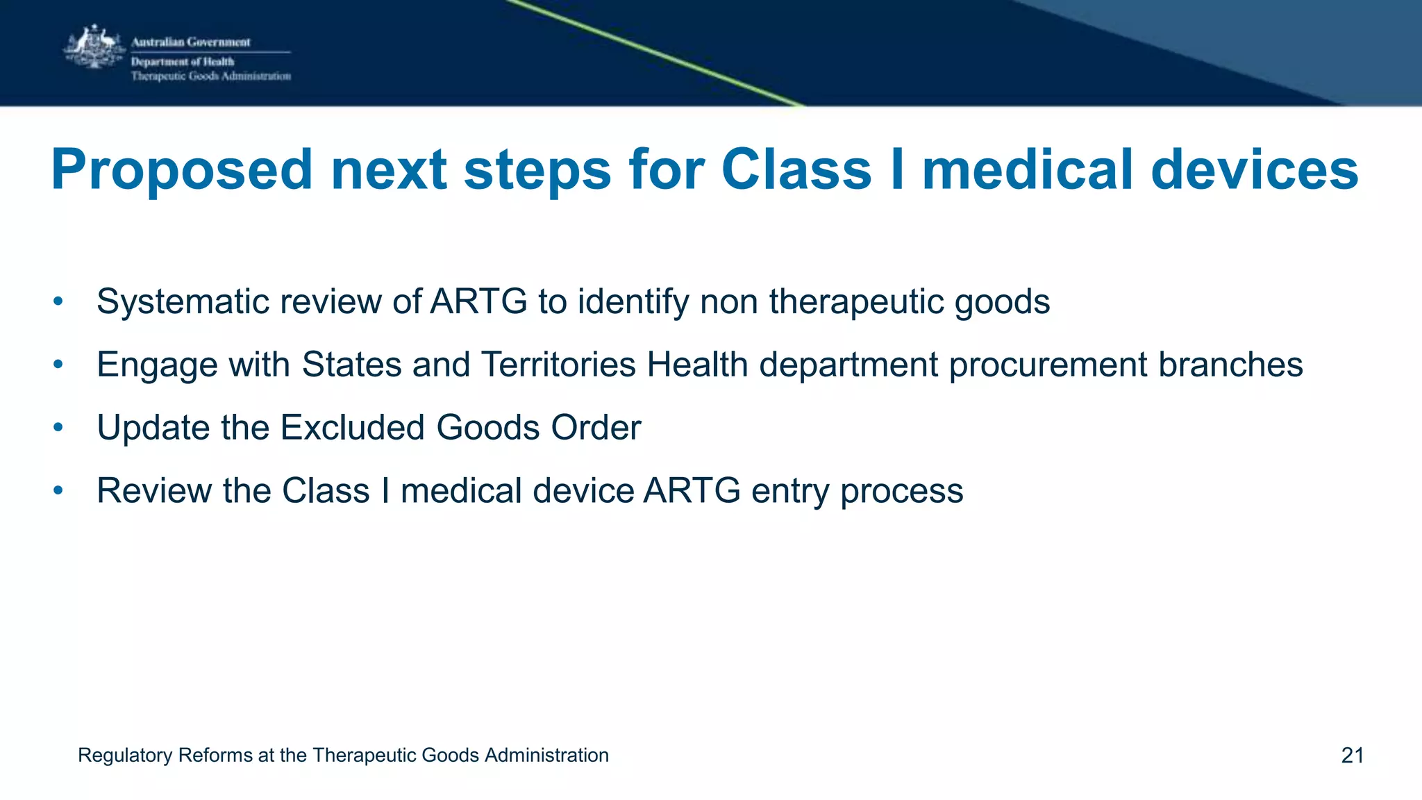 Proposed next steps for Class I medical devices
• Systematic review of ARTG to identify non therapeutic goods
• Engage with States and Territories Health department procurement branches
• Update the Excluded Goods Order
• Review the Class I medical device ARTG entry process
Regulatory Reforms at the Therapeutic Goods Administration 21
 