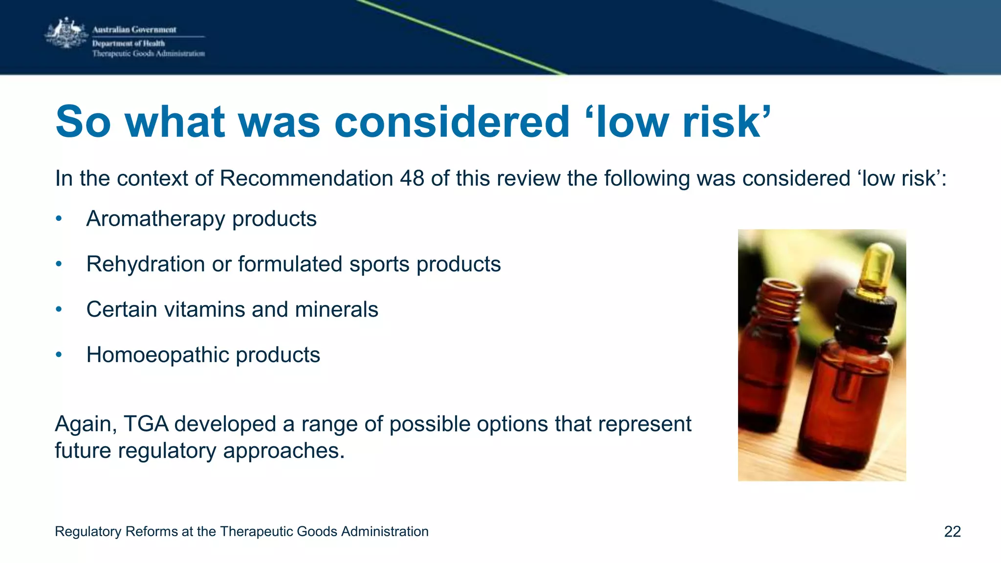 So what was considered ‘low risk’
In the context of Recommendation 48 of this review the following was considered ‘low risk’:
• Aromatherapy products
• Rehydration or formulated sports products
• Certain vitamins and minerals
• Homoeopathic products
Again, TGA developed a range of possible options that represent
future regulatory approaches.
Regulatory Reforms at the Therapeutic Goods Administration 22
 