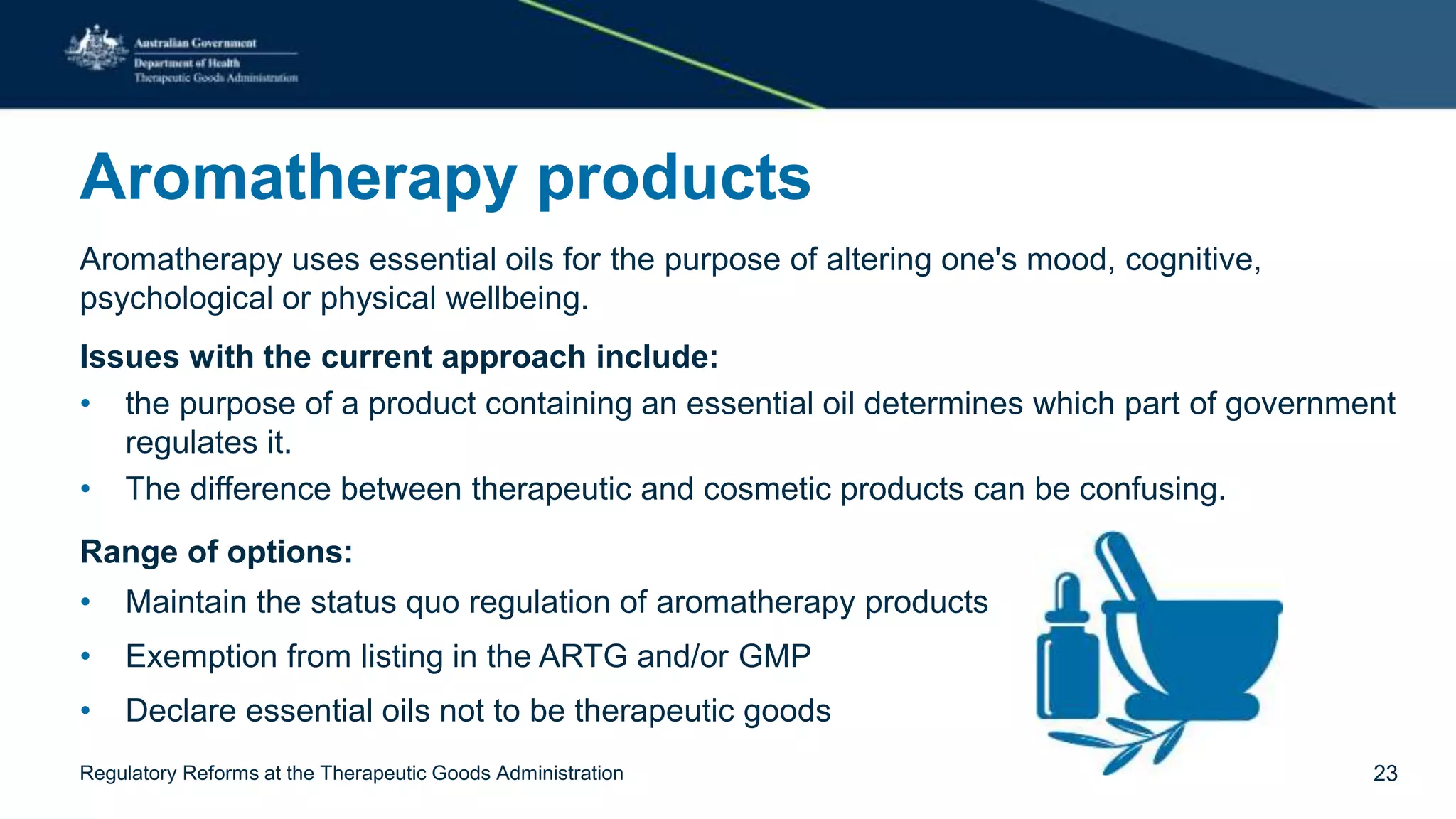 Aromatherapy products
Aromatherapy uses essential oils for the purpose of altering one's mood, cognitive,
psychological or physical wellbeing.
Issues with the current approach include:
• the purpose of a product containing an essential oil determines which part of government
regulates it.
• The difference between therapeutic and cosmetic products can be confusing.
Range of options:
• Maintain the status quo regulation of aromatherapy products
• Exemption from listing in the ARTG and/or GMP
• Declare essential oils not to be therapeutic goods
Regulatory Reforms at the Therapeutic Goods Administration 23
 