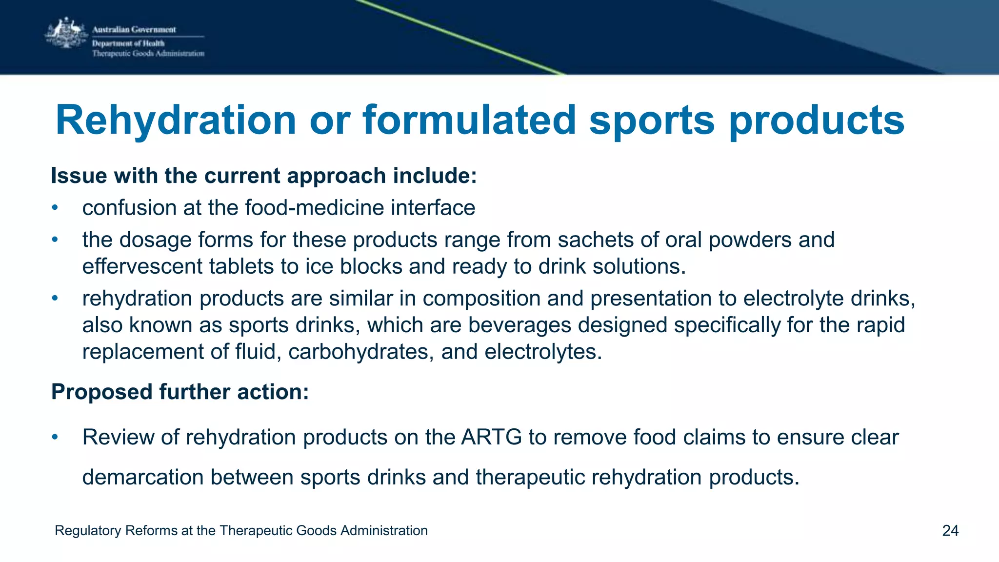 Rehydration or formulated sports products
Issue with the current approach include:
• confusion at the food-medicine interface
• the dosage forms for these products range from sachets of oral powders and
effervescent tablets to ice blocks and ready to drink solutions.
• rehydration products are similar in composition and presentation to electrolyte drinks,
also known as sports drinks, which are beverages designed specifically for the rapid
replacement of fluid, carbohydrates, and electrolytes.
Proposed further action:
• Review of rehydration products on the ARTG to remove food claims to ensure clear
demarcation between sports drinks and therapeutic rehydration products.
Regulatory Reforms at the Therapeutic Goods Administration 24
 