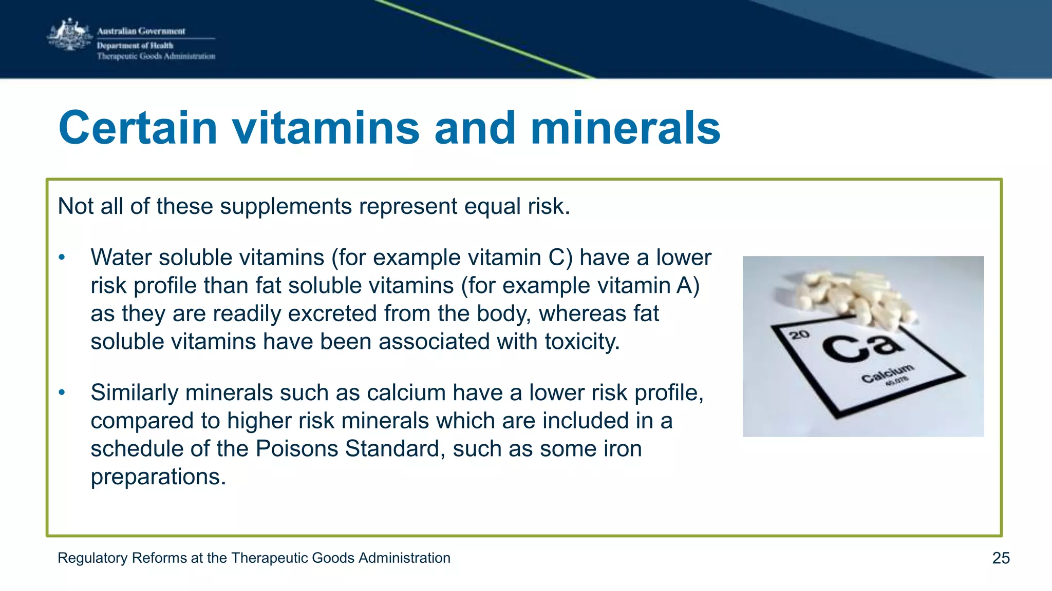 Certain vitamins and minerals
Not all of these supplements represent equal risk.
• Water soluble vitamins (for example vitamin C) have a lower
risk profile than fat soluble vitamins (for example vitamin A)
as they are readily excreted from the body, whereas fat
soluble vitamins have been associated with toxicity.
• Similarly minerals such as calcium have a lower risk profile,
compared to higher risk minerals which are included in a
schedule of the Poisons Standard, such as some iron
preparations.
Regulatory Reforms at the Therapeutic Goods Administration 25
 