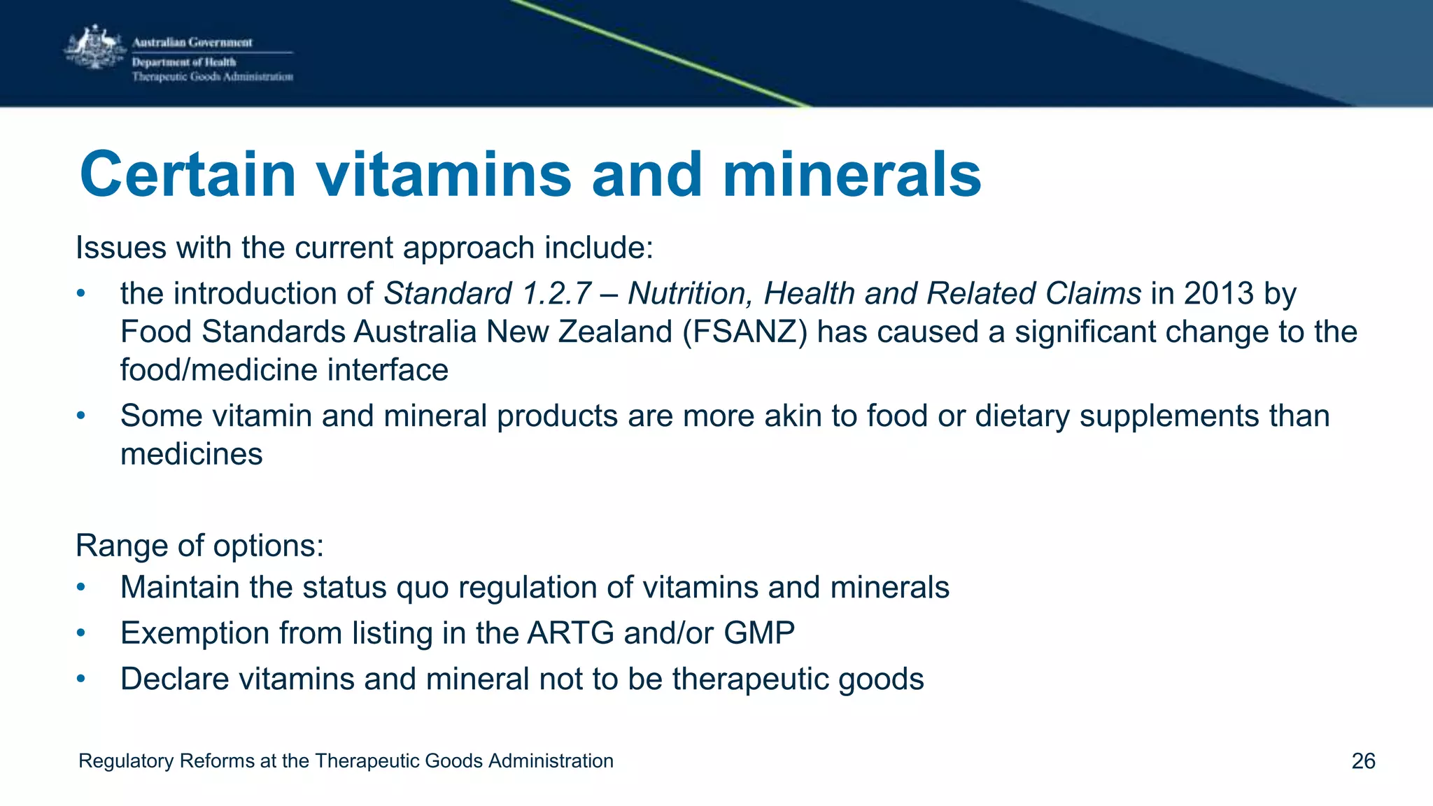 Certain vitamins and minerals
Issues with the current approach include:
• the introduction of Standard 1.2.7 – Nutrition, Health and Related Claims in 2013 by
Food Standards Australia New Zealand (FSANZ) has caused a significant change to the
food/medicine interface
• Some vitamin and mineral products are more akin to food or dietary supplements than
medicines
Range of options:
• Maintain the status quo regulation of vitamins and minerals
• Exemption from listing in the ARTG and/or GMP
• Declare vitamins and mineral not to be therapeutic goods
Regulatory Reforms at the Therapeutic Goods Administration 26
 