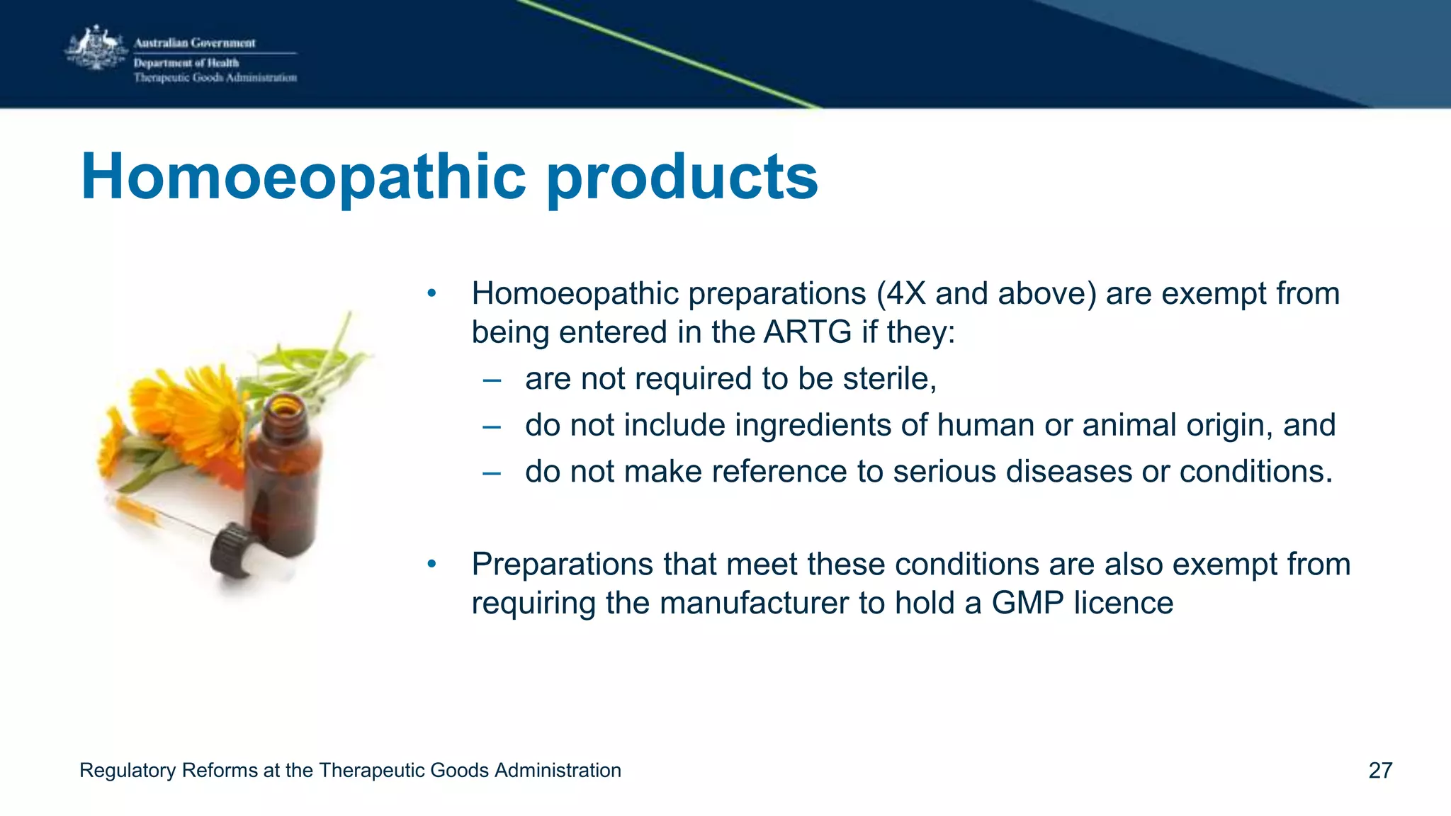 Homoeopathic products
• Homoeopathic preparations (4X and above) are exempt from
being entered in the ARTG if they:
– are not required to be sterile,
– do not include ingredients of human or animal origin, and
– do not make reference to serious diseases or conditions.
• Preparations that meet these conditions are also exempt from
requiring the manufacturer to hold a GMP licence
Regulatory Reforms at the Therapeutic Goods Administration 27
 