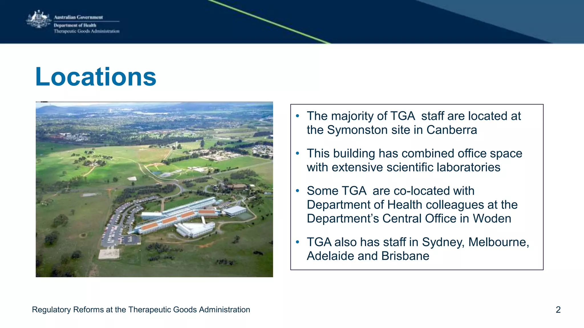 Locations
• The majority of TGA staff are located at
the Symonston site in Canberra
• This building has combined office space
with extensive scientific laboratories
• Some TGA are co-located with
Department of Health colleagues at the
Department’s Central Office in Woden
• TGA also has staff in Sydney, Melbourne,
Adelaide and Brisbane
2Regulatory Reforms at the Therapeutic Goods Administration
 