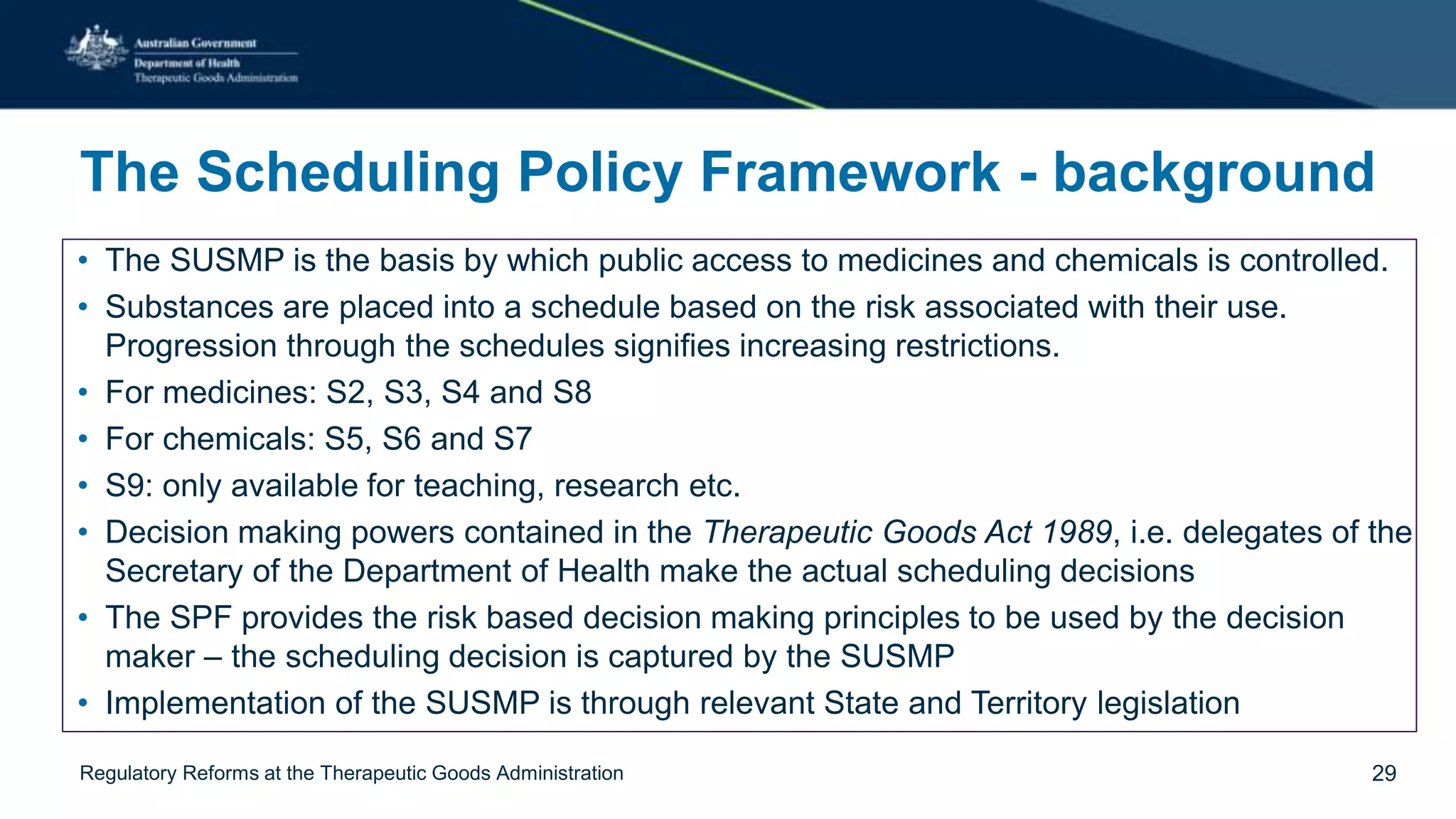 The Scheduling Policy Framework - background
• The SUSMP is the basis by which public access to medicines and chemicals is controlled.
• Substances are placed into a schedule based on the risk associated with their use.
Progression through the schedules signifies increasing restrictions.
• For medicines: S2, S3, S4 and S8
• For chemicals: S5, S6 and S7
• S9: only available for teaching, research etc.
• Decision making powers contained in the Therapeutic Goods Act 1989, i.e. delegates of the
Secretary of the Department of Health make the actual scheduling decisions
• The SPF provides the risk based decision making principles to be used by the decision
maker – the scheduling decision is captured by the SUSMP
• Implementation of the SUSMP is through relevant State and Territory legislation
Regulatory Reforms at the Therapeutic Goods Administration 29
 