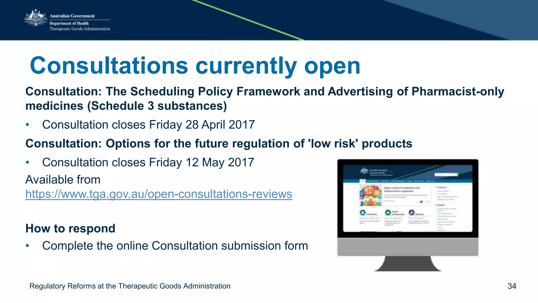 Consultations currently open
Consultation: The Scheduling Policy Framework and Advertising of Pharmacist-only
medicines (Schedule 3 substances)
• Consultation closes Friday 28 April 2017
Consultation: Options for the future regulation of 'low risk' products
• Consultation closes Friday 12 May 2017
Available from
https://www.tga.gov.au/open-consultations-reviews
How to respond
• Complete the online Consultation submission form
Regulatory Reforms at the Therapeutic Goods Administration 34
 