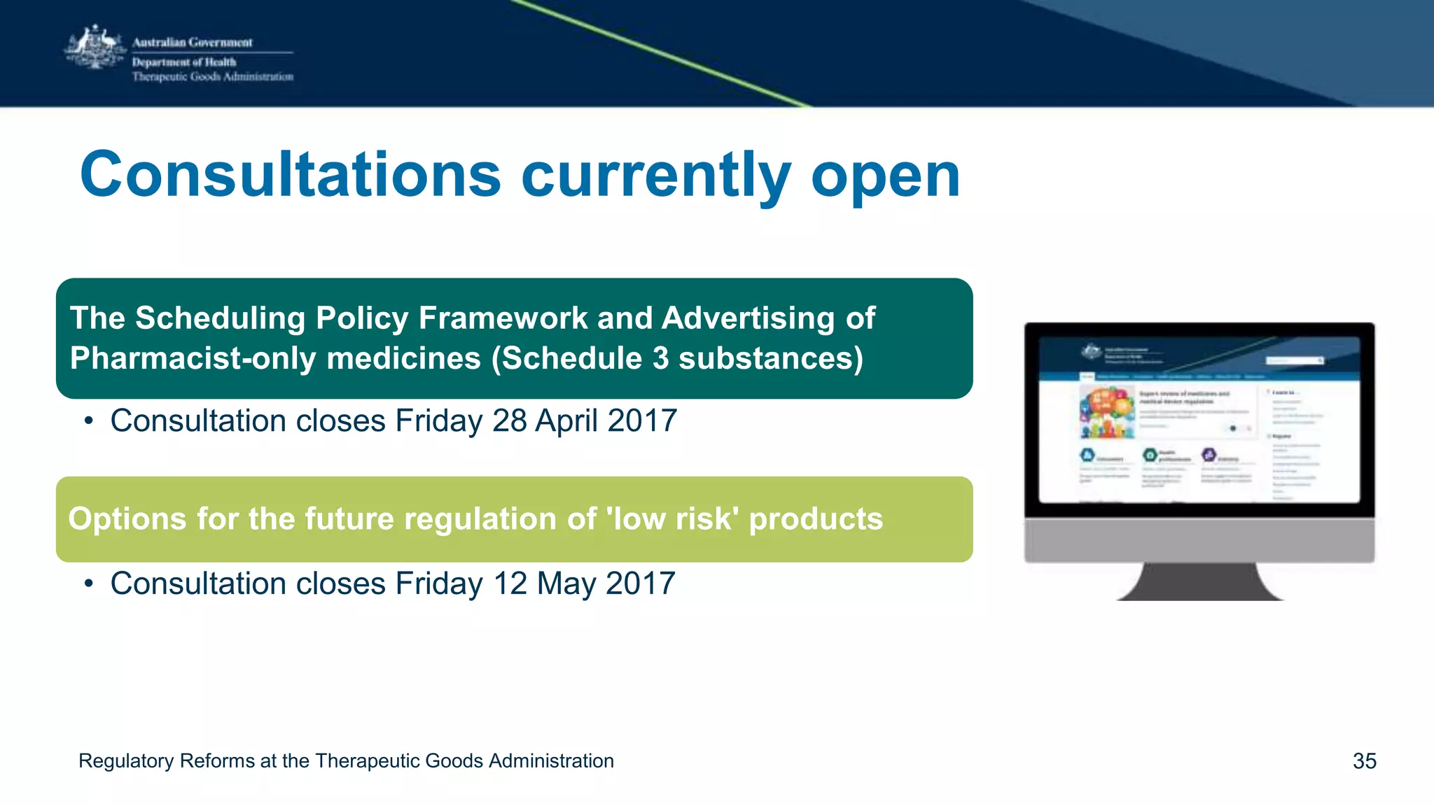 Consultations currently open
The Scheduling Policy Framework and Advertising of
Pharmacist-only medicines (Schedule 3 substances)
• Consultation closes Friday 28 April 2017
Options for the future regulation of 'low risk' products
• Consultation closes Friday 12 May 2017
Regulatory Reforms at the Therapeutic Goods Administration 35
 