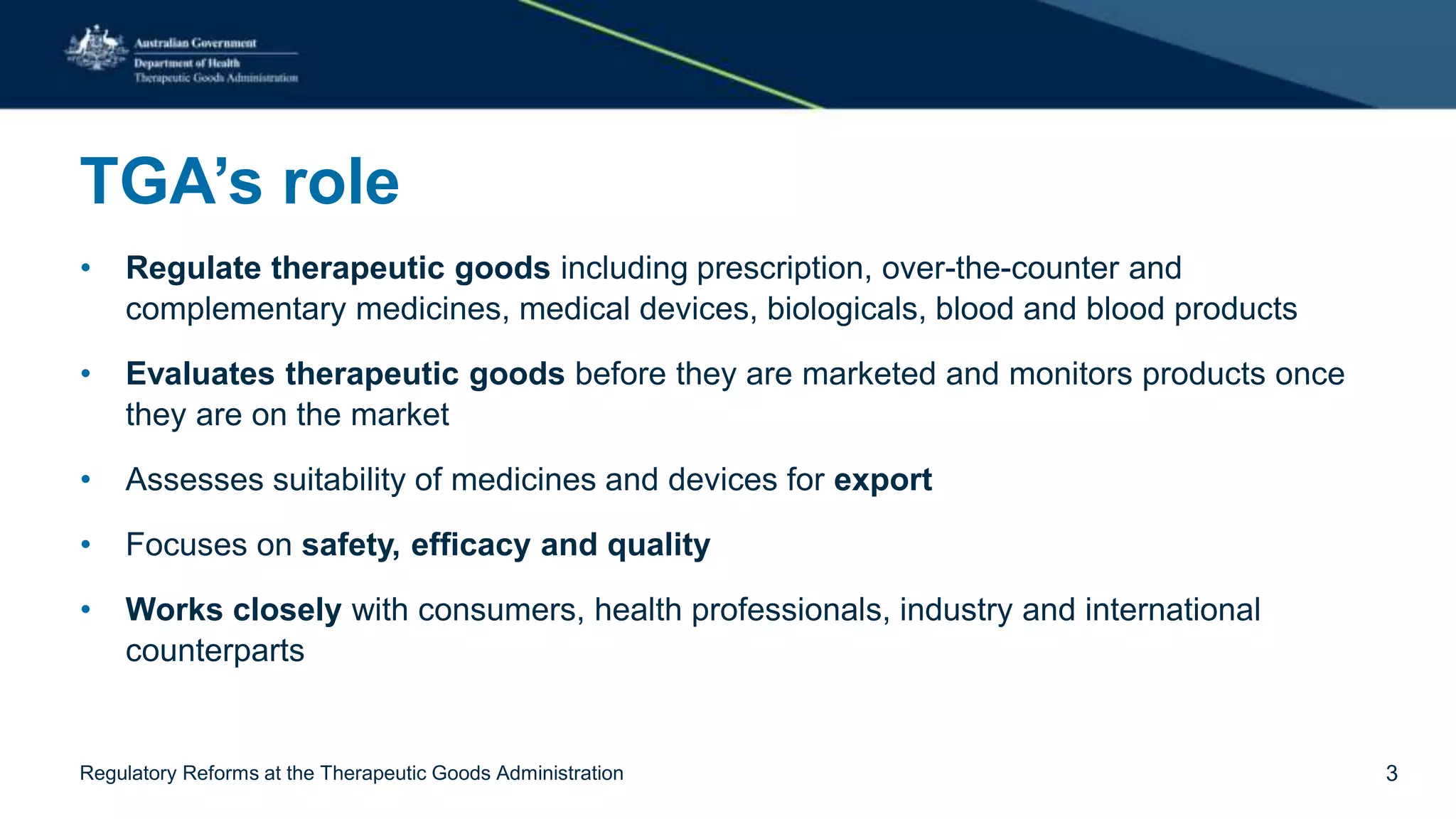 TGA’s role
• Regulate therapeutic goods including prescription, over-the-counter and
complementary medicines, medical devices, biologicals, blood and blood products
• Evaluates therapeutic goods before they are marketed and monitors products once
they are on the market
• Assesses suitability of medicines and devices for export
• Focuses on safety, efficacy and quality
• Works closely with consumers, health professionals, industry and international
counterparts
Regulatory Reforms at the Therapeutic Goods Administration 3
 