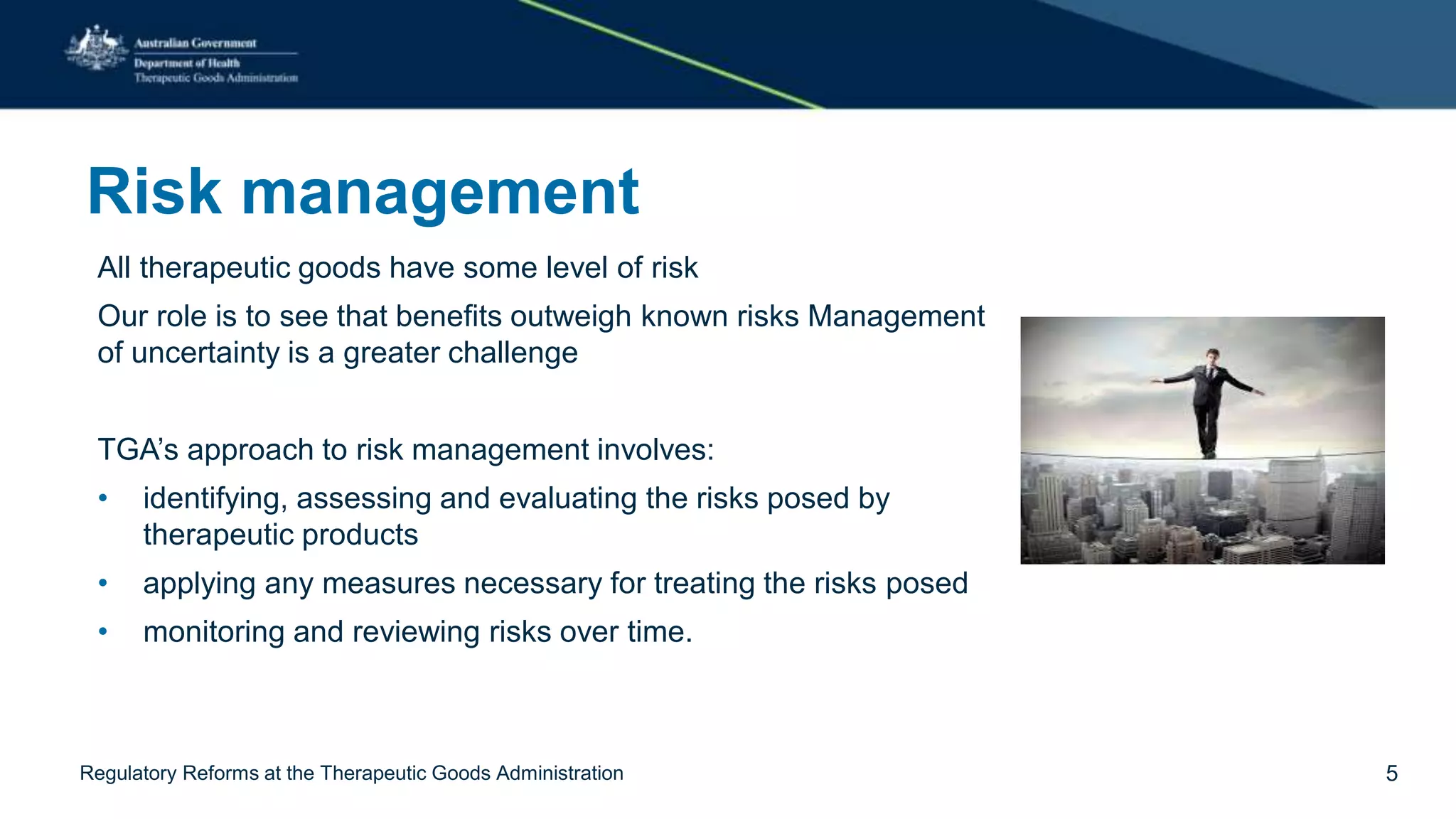 Risk management
All therapeutic goods have some level of risk
Our role is to see that benefits outweigh known risks Management
of uncertainty is a greater challenge
TGA’s approach to risk management involves:
• identifying, assessing and evaluating the risks posed by
therapeutic products
• applying any measures necessary for treating the risks posed
• monitoring and reviewing risks over time.
Regulatory Reforms at the Therapeutic Goods Administration 5
 