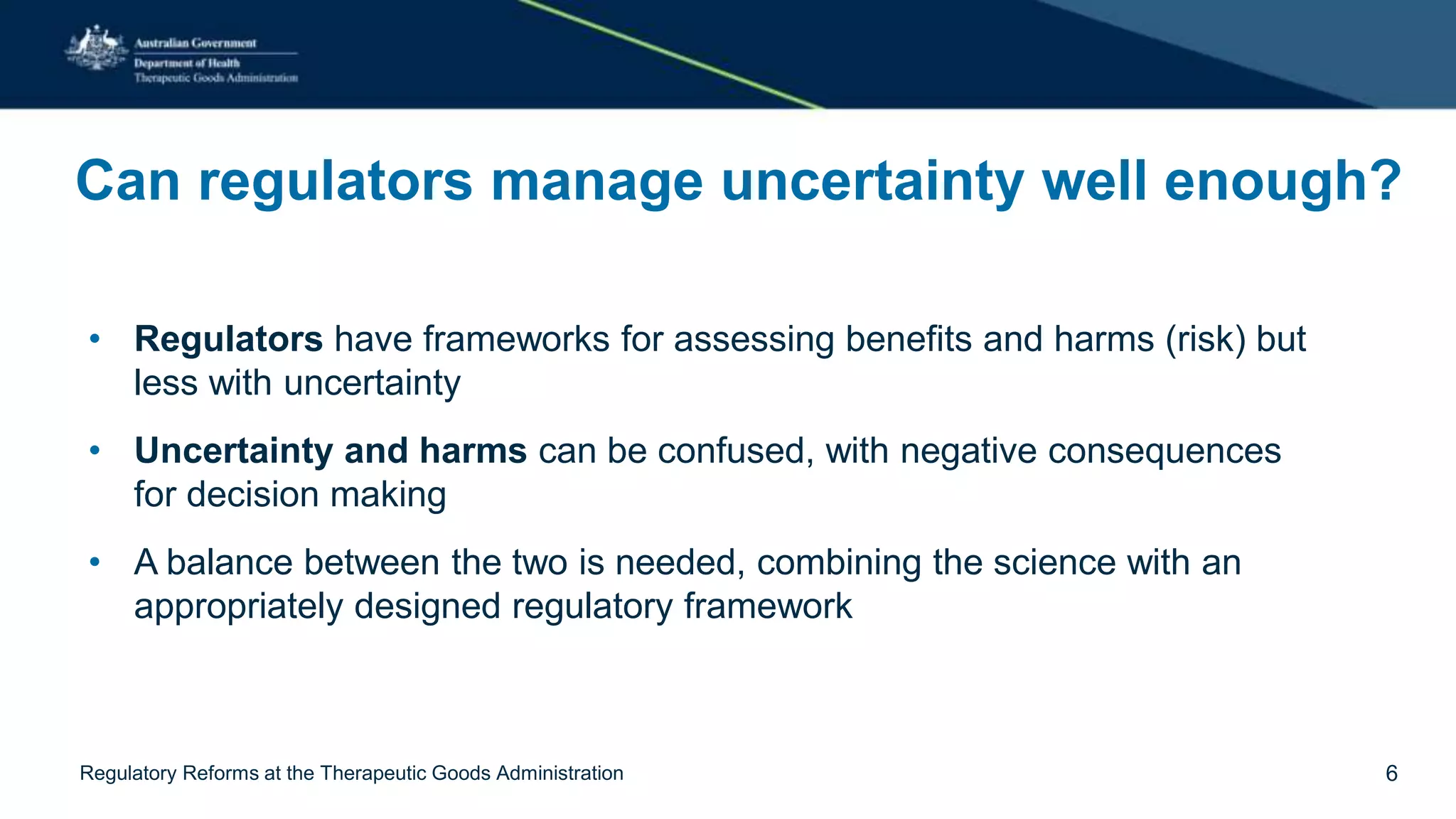 Can regulators manage uncertainty well enough?
• Regulators have frameworks for assessing benefits and harms (risk) but
less with uncertainty
• Uncertainty and harms can be confused, with negative consequences
for decision making
• A balance between the two is needed, combining the science with an
appropriately designed regulatory framework
Regulatory Reforms at the Therapeutic Goods Administration 6
 