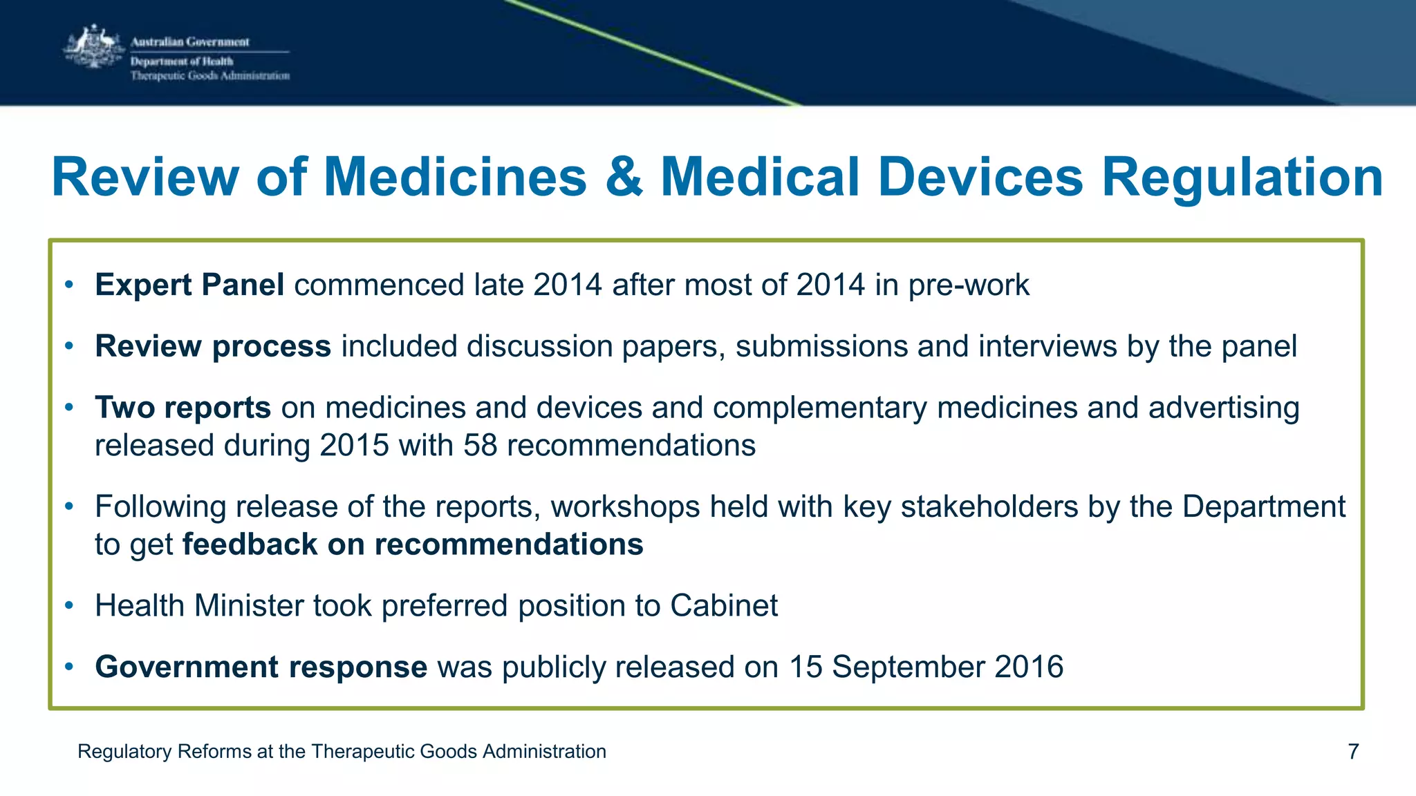 Review of Medicines & Medical Devices Regulation
• Expert Panel commenced late 2014 after most of 2014 in pre-work
• Review process included discussion papers, submissions and interviews by the panel
• Two reports on medicines and devices and complementary medicines and advertising
released during 2015 with 58 recommendations
• Following release of the reports, workshops held with key stakeholders by the Department
to get feedback on recommendations
• Health Minister took preferred position to Cabinet
• Government response was publicly released on 15 September 2016
Regulatory Reforms at the Therapeutic Goods Administration 7
 