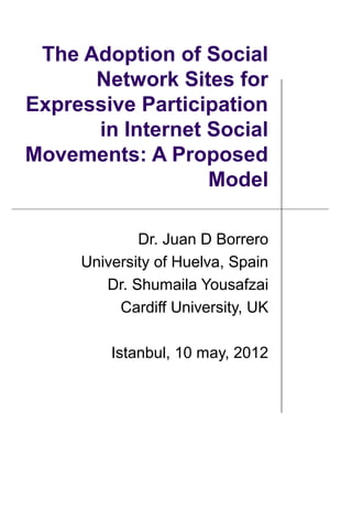 The Adoption of Social
      Network Sites for
Expressive Participation
      in Internet Social
Movements: A Proposed
                  Model

                    Dr. Juan D Borrero
            University of Huelva, Spain
               Dr. Shumaila Yousafzai
                 Cardiff University, UK

                18th IBIMA Conference
   on Innovation and Sustainable Economic
    Competitive Advantage: From Regional
         Development to World Economies
          Istanbul, Turkey 10 May 2012
 
