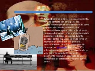 Soledad significa aislamiento o confinamiento,
falta de contacto con otras personas.
Puede tener origen en diferentes causas, como
la propia elección del individuo, una
enfermedad contagiosa, hábitos socialmente
no aceptados u otras como la situación social o
laboral del individuo. La soledad durante
períodos cortos es a veces valorada como un
momento en el que trabajar, pensar o
descansar sin ser distraído. Puede también
buscarse por privacidad. Por otra parte, la
soledad durante períodos más largos suele ser
vista como desagradable, causando
aislamiento y reclusión, resultado de una
incapacidad de establecer relaciones con los
demás.]
 