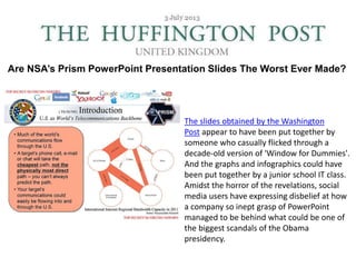 Are NSA’s Prism PowerPoint Presentation Slides The Worst Ever Made?
The slides obtained by the Washington
Post appear to have been put together by
someone who casually flicked through a
decade-old version of 'Window for Dummies'.
And the graphs and infographics could have
been put together by a junior school IT class.
Amidst the horror of the revelations, social
media users have expressing disbelief at how
a company so inept grasp of PowerPoint
managed to be behind what could be one of
the biggest scandals of the Obama
presidency.
 