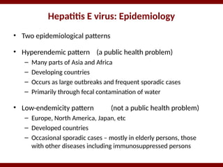 Hepatitis E virus: Epidemiology
• Two epidemiological patterns
• Hyperendemic pattern (a public health problem)
– Many parts of Asia and Africa
– Developing countries
– Occurs as large outbreaks and frequent sporadic cases
– Primarily through fecal contamination of water
• Low-endemicity pattern (not a public health problem)
– Europe, North America, Japan, etc
– Developed countries
– Occasional sporadic cases – mostly in elderly persons, those
with other diseases including immunosuppressed persons
 