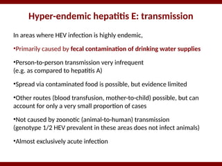 Hyper-endemic hepatitis E: transmission
In areas where HEV infection is highly endemic,
•Primarily caused by fecal contamination of drinking water supplies
•Person-to-person transmission very infrequent
(e.g. as compared to hepatitis A)
•Spread via contaminated food is possible, but evidence limited
•Other routes (blood transfusion, mother-to-child) possible, but can
account for only a very small proportion of cases
•Not caused by zoonotic (animal-to-human) transmission
(genotype 1/2 HEV prevalent in these areas does not infect animals)
•Almost exclusively acute infection
 