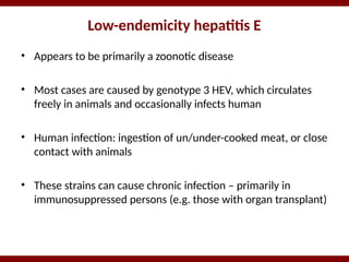 Low-endemicity hepatitis E
• Appears to be primarily a zoonotic disease
• Most cases are caused by genotype 3 HEV, which circulates
freely in animals and occasionally infects human
• Human infection: ingestion of un/under-cooked meat, or close
contact with animals
• These strains can cause chronic infection – primarily in
immunosuppressed persons (e.g. those with organ transplant)
 