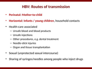 HBV: Routes of transmission
• Perinatal: Mother-to-child
• Horizontal: Infants / young children, household contacts
• Health-care associated
– Unsafe blood and blood products
– Unsafe injections
– Other procedures, e.g. dental treatment
– Needle-stick injuries
– Organ and tissue transplantation
• Sexual (unprotected sexual intercourse)
• Sharing of syringes/needles among people who inject drugs
 